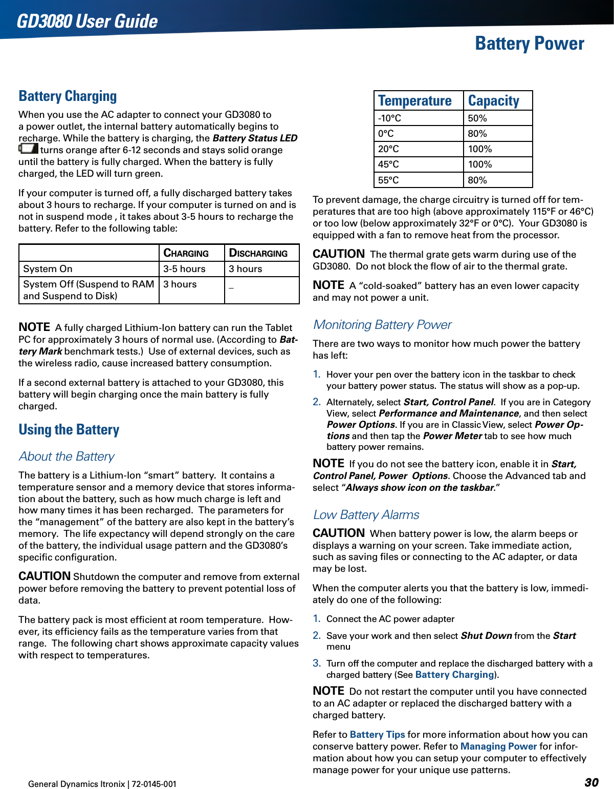 General Dynamics Itronix | 72-0145-001 GD3080 User GuideBattery PowerBattery ChargingWhen you use the AC adapter to connect your GD3080 to a power outlet, the internal battery automatically begins to recharge. While the battery is charging, the Battery Status LED   turns orange after 6-12 seconds and stays solid orange until the battery is fully charged. When the battery is fully charged, the LED will turn green.If your computer is turned off, a fully discharged battery takes about 3 hours to recharge. If your computer is turned on and is not in suspend mode , it takes about 3-5 hours to recharge the battery. Refer to the following table:Charging disChargingSystem On 3-5 hours  3 hoursSystem Off (Suspend to RAM and Suspend to Disk)3 hours _ note  A fully charged Lithium-Ion battery can run the Tablet PC for approximately 3 hours of normal use. (According to Bat-tery Mark benchmark tests.)  Use of external devices, such as the wireless radio, cause increased battery consumption.If a second external battery is attached to your GD3080, this battery will begin charging once the main battery is fully charged.Using the BatteryAbout the BatteryThe battery is a Lithium-Ion “smart” battery.  It contains a temperature sensor and a memory device that stores informa-tion about the battery, such as how much charge is left and how many times it has been recharged.  The parameters for the “management” of the battery are also kept in the battery’s memory.  The life expectancy will depend strongly on the care of the battery, the individual usage pattern and the GD3080’s speciﬁc conﬁguration.Caution Shutdown the computer and remove from external power before removing the battery to prevent potential loss of data.The battery pack is most efﬁcient at room temperature.  How-ever, its efﬁciency fails as the temperature varies from that range.  The following chart shows approximate capacity values with respect to temperatures.Temperature Capacity-10°C 50%0°C 80%20°C 100% 45°C 100%55°C 80%To prevent damage, the charge circuitry is turned off for tem-peratures that are too high (above approximately 115°F or 46°C) or too low (below approximately 32°F or 0°C).  Your GD3080 is equipped with a fan to remove heat from the processor. Caution  The thermal grate gets warm during use of the GD3080.  Do not block the ﬂow of air to the thermal grate. note  A “cold-soaked” battery has an even lower capacity and may not power a unit.Monitoring Battery PowerThere are two ways to monitor how much power the battery has left:1.  Hover your pen over the battery icon in the taskbar to check your battery power status.  The status will show as a pop-up.2.  Alternately, select Start, Control Panel.  If you are in Category View, select Performance and Maintenance, and then select Power Options. If you are in Classic View, select Power Op-tions and then tap the Power Meter tab to see how much battery power remains.note  If you do not see the battery icon, enable it in Start, Control Panel, Power  Options. Choose the Advanced tab and select “Always show icon on the taskbar.”Low Battery AlarmsCaution  When battery power is low, the alarm beeps or displays a warning on your screen. Take immediate action, such as saving ﬁles or connecting to the AC adapter, or data may be lost.  When the computer alerts you that the battery is low, immedi-ately do one of the following:1.  Connect the AC power adapter2.  Save your work and then select Shut Down from the Start menu3.  Turn off the computer and replace the discharged battery with a charged battery (See Battery Charging).note  Do not restart the computer until you have connected to an AC adapter or replaced the discharged battery with a charged battery. Refer to Battery Tips for more information about how you can conserve battery power. Refer to Managing Power for infor-mation about how you can setup your computer to effectively manage power for your unique use patterns.