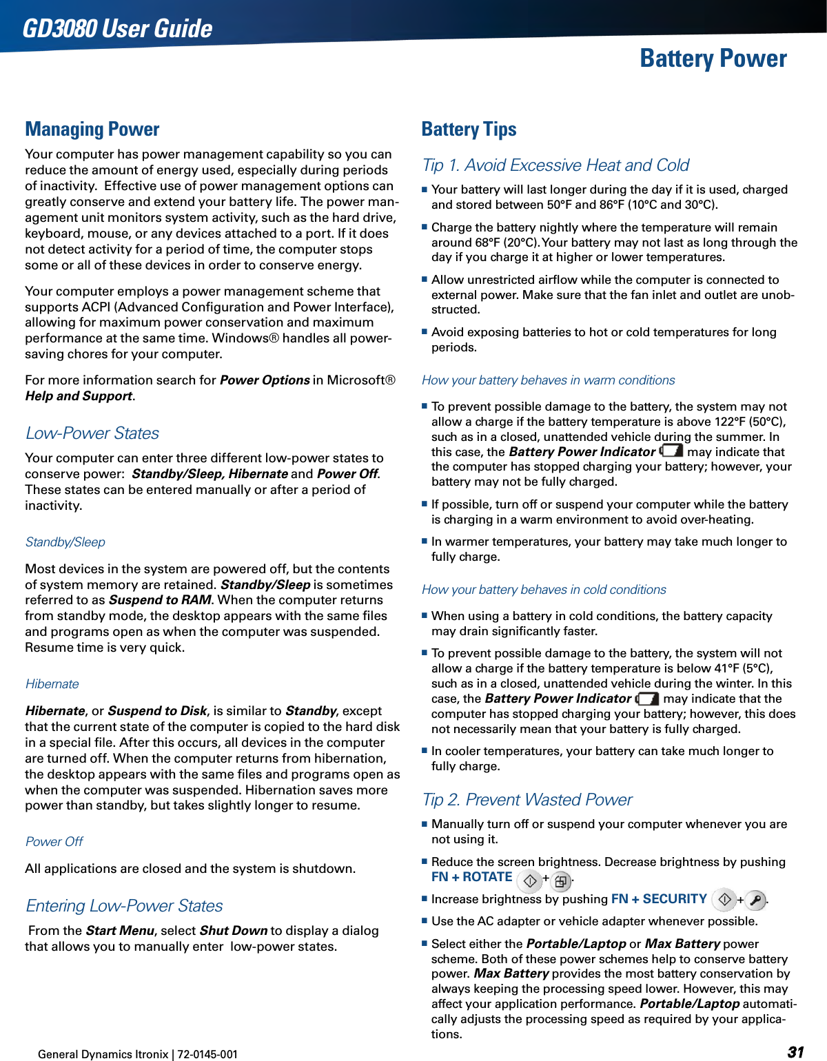 General Dynamics Itronix | 72-0145-001 GD3080 User GuideBattery PowerManaging PowerYour computer has power management capability so you can reduce the amount of energy used, especially during periods of inactivity.  Effective use of power management options can greatly conserve and extend your battery life. The power man-agement unit monitors system activity, such as the hard drive, keyboard, mouse, or any devices attached to a port. If it does not detect activity for a period of time, the computer stops some or all of these devices in order to conserve energy. Your computer employs a power management scheme that supports ACPI (Advanced Conﬁguration and Power Interface), allowing for maximum power conservation and maximum performance at the same time. Windows® handles all power-saving chores for your computer.For more information search for Power Options in Microsoft® Help and Support.Low-Power StatesYour computer can enter three different low-power states to conserve power:  Standby/Sleep, Hibernate and Power Off. These states can be entered manually or after a period of inactivity. Standby/SleepMost devices in the system are powered off, but the contents of system memory are retained. Standby/Sleep is sometimes referred to as Suspend to RAM. When the computer returns from standby mode, the desktop appears with the same ﬁles and programs open as when the computer was suspended. Resume time is very quick.HibernateHibernate, or Suspend to Disk, is similar to Standby, except that the current state of the computer is copied to the hard disk in a special ﬁle. After this occurs, all devices in the computer are turned off. When the computer returns from hibernation, the desktop appears with the same ﬁles and programs open as when the computer was suspended. Hibernation saves more power than standby, but takes slightly longer to resume. Power OffAll applications are closed and the system is shutdown.Entering Low-Power States From the Start Menu, select Shut Down to display a dialog that allows you to manually enter  low-power states.Battery TipsTip 1. Avoid Excessive Heat and Cold Your battery will last longer during the day if it is used, charged and stored between 50°F and 86°F (10°C and 30°C).  Charge the battery nightly where the temperature will remain around 68°F (20°C). Your battery may not last as long through the day if you charge it at higher or lower temperatures. Allow unrestricted airﬂow while the computer is connected to external power. Make sure that the fan inlet and outlet are unob-structed. Avoid exposing batteries to hot or cold temperatures for long periods.How your battery behaves in warm conditions To prevent possible damage to the battery, the system may not allow a charge if the battery temperature is above 122°F (50°C), such as in a closed, unattended vehicle during the summer. In this case, the Battery Power Indicator   may indicate that the computer has stopped charging your battery; however, your battery may not be fully charged. If possible, turn off or suspend your computer while the battery is charging in a warm environment to avoid over-heating. In warmer temperatures, your battery may take much longer to fully charge.How your battery behaves in cold conditions When using a battery in cold conditions, the battery capacity may drain signiﬁcantly faster. To prevent possible damage to the battery, the system will not allow a charge if the battery temperature is below 41°F (5°C), such as in a closed, unattended vehicle during the winter. In this case, the Battery Power Indicator   may indicate that the computer has stopped charging your battery; however, this does not necessarily mean that your battery is fully charged. In cooler temperatures, your battery can take much longer to fully charge.Tip 2. Prevent Wasted Power Manually turn off or suspend your computer whenever you are not using it. Reduce the screen brightness. Decrease brightness by pushing FN + ROTATE  +.   Increase brightness by pushing FN + SECURITY  + .   Use the AC adapter or vehicle adapter whenever possible. Select either the Portable/Laptop or Max Battery power scheme. Both of these power schemes help to conserve battery power. Max Battery provides the most battery conservation by always keeping the processing speed lower. However, this may affect your application performance. Portable/Laptop automati-cally adjusts the processing speed as required by your applica-tions. 