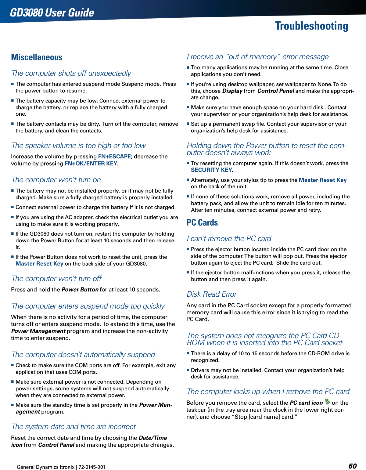 General Dynamics Itronix | 72-0145-001  GD3080 User GuideTroubleshootingMiscellaneous The computer shuts off unexpectedly The computer has entered suspend mode Suspend mode. Press the power button to resume. The battery capacity may be low. Connect external power to charge the battery, or replace the battery with a fully charged one. The battery contacts may be dirty.  Turn off the computer, remove the battery, and clean the contacts.The speaker volume is too high or too lowIncrease the volume by pressing FN+ESCAPE; decrease the volume by pressing FN+OK/ENTER KEY.The computer won’t turn on The battery may not be installed properly, or it may not be fully charged. Make sure a fully charged battery is properly installed. Connect external power to charge the battery if it is not charged. If you are using the AC adapter, check the electrical outlet you are using to make sure it is working properly. If the GD3080 does not turn on, restart the computer by holding down the Power Button for at least 10 seconds and then release it. If the Power Button does not work to reset the unit, press the Master Reset Key on the back side of your GD3080.The computer won’t turn offPress and hold the Power Button for at least 10 seconds.The computer enters suspend mode too quicklyWhen there is no activity for a period of time, the computer turns off or enters suspend mode. To extend this time, use the Power Management program and increase the non-activity time to enter suspend. The computer doesn’t automatically suspend Check to make sure the COM ports are off. For example, exit any application that uses COM ports. Make sure external power is not connected. Depending on power settings, some systems will not suspend automatically when they are connected to external power. Make sure the standby time is set properly in the Power Man-agement program.The system date and time are incorrectReset the correct date and time by choosing the Date/Time icon from Control Panel and making the appropriate changes.I receive an “out of memory” error message Too many applications may be running at the same time. Close applications you don’t need. If you’re using desktop wallpaper, set wallpaper to None. To do this, choose Display from Control Panel and make the appropri-ate change. Make sure you have enough space on your hard disk . Contact your supervisor or your organization’s help desk for assistance. Set up a permanent swap ﬁle. Contact your supervisor or your organization’s help desk for assistance.Holding down the Power button to reset the com-puter doesn’t always work Try resetting the computer again. If this doesn’t work, press the SECURITY KEY. Alternately, use your stylus tip to press the Master Reset Key on the back of the unit. If none of these solutions work, remove all power, including the battery pack, and allow the unit to remain idle for ten minutes. After ten minutes, connect external power and retry.PC Cards  I can’t remove the PC card  Press the ejector button located inside the PC card door on the side of the computer. The button will pop out. Press the ejector button again to eject the PC card.  Slide the card out.  If the ejector button malfunctions when you press it, release the button and then press it again.Disk Read ErrorAny card in the PC Card socket except for a properly formatted memory card will cause this error since it is trying to read the PC Card.The system does not recognize the PC Card CD-ROM when it is inserted into the PC Card socket There is a delay of 10 to 15 seconds before the CD-ROM drive is recognized. Drivers may not be installed. Contact your organization’s help desk for assistance.The computer locks up when I remove the PC cardBefore you remove the card, select the PC card icon  on the taskbar (in the tray area near the clock in the lower right cor-ner), and choose “Stop [card name] card.”