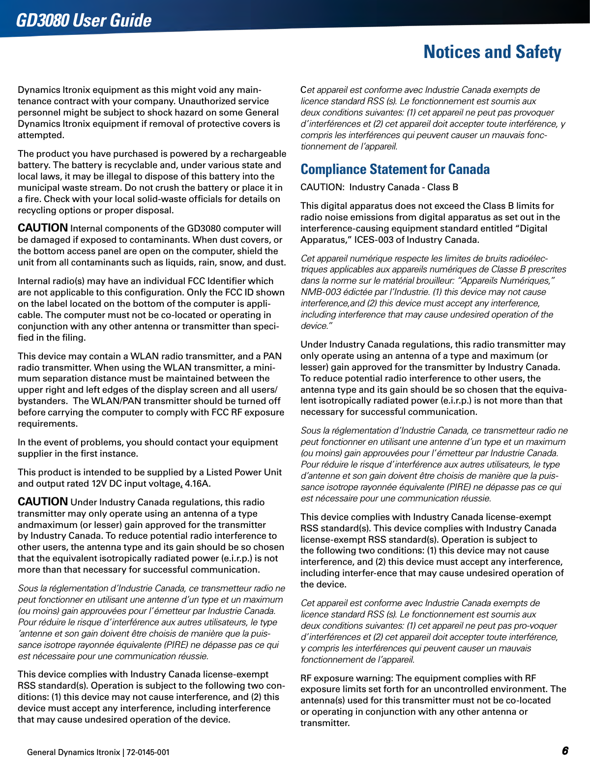 General Dynamics Itronix | 72-0145-001  GD3080 User GuideNotices and SafetyDynamics Itronix equipment as this might void any main-tenance contract with your company. Unauthorized service personnel might be subject to shock hazard on some General Dynamics Itronix equipment if removal of protective covers is attempted.The product you have purchased is powered by a rechargeable battery. The battery is recyclable and, under various state and local laws, it may be illegal to dispose of this battery into the municipal waste stream. Do not crush the battery or place it in a ﬁre. Check with your local solid-waste ofﬁcials for details on recycling options or proper disposal.Caution Internal components of the GD3080 computer will be damaged if exposed to contaminants. When dust covers, or the bottom access panel are open on the computer, shield the unit from all contaminants such as liquids, rain, snow, and dust.Internal radio(s) may have an individual FCC Identiﬁer which are not applicable to this conﬁguration. Only the FCC ID shown on the label located on the bottom of the computer is appli-cable. The computer must not be co-located or operating in conjunction with any other antenna or transmitter than speci-ﬁed in the ﬁling. This device may contain a WLAN radio transmitter, and a PAN radio transmitter. When using the WLAN transmitter, a mini-mum separation distance must be maintained between the upper right and left edges of the display screen and all users/bystanders.  The WLAN/PAN transmitter should be turned off before carrying the computer to comply with FCC RF exposure requirements.In the event of problems, you should contact your equipment supplier in the ﬁrst instance.This product is intended to be supplied by a Listed Power Unit and output rated 12V DC input voltage, 4.16A .Caution Under Industry Canada regulations, this radio transmitter may only operate using an antenna of a type andmaximum (or lesser) gain approved for the transmitter by Industry Canada. To reduce potential radio interference to other users, the antenna type and its gain should be so chosen that the equivalent isotropically radiated power (e.i.r.p.) is not more than that necessary for successful communication.Sous la réglementation d’Industrie Canada, ce transmetteur radio ne peut fonctionner en utilisant une antenne d’un type et un maximum (ou moins) gain approuvées pour l’émetteur par Industrie Canada. Pour réduire le risque d’interférence aux autres utilisateurs, le type  ’antenne et son gain doivent être choisis de manière que la puis-sance isotrope rayonnée équivalente (PIRE) ne dépasse pas ce qui est nécessaire pour une communication réussie.This device complies with Industry Canada license-exempt RSS standard(s). Operation is subject to the following two con-ditions: (1) this device may not cause interference, and (2) this device must accept any interference, including interference that may cause undesired operation of the device.Cet appareil est conforme avec Industrie Canada exempts de licence standard RSS (s). Le fonctionnement est soumis aux deux conditions suivantes: (1) cet appareil ne peut pas provoquer d’interférences et (2) cet appareil doit accepter toute interférence, y compris les interférences qui peuvent causer un mauvais fonc-tionnement de l’appareil.Compliance Statement for CanadaCAUTION:  Industry Canada - Class BThis digital apparatus does not exceed the Class B limits for radio noise emissions from digital apparatus as set out in the interference-causing equipment standard entitled “Digital Apparatus,” ICES-003 of Industry Canada. Cet appareil numérique respecte les limites de bruits radioélec-triques applicables aux appareils numériques de Classe B prescrites dans la norme sur le matérial brouilleur: “Appareils Numériques,” NMB-003 édictée par l’Industrie. (1) this device may not cause interference,and (2) this device must accept any interference, including interference that may cause undesired operation of the d e v i c e .”Under Industry Canada regulations, this radio transmitter may only operate using an antenna of a type and maximum (or lesser) gain approved for the transmitter by Industry Canada. To reduce potential radio interference to other users, the antenna type and its gain should be so chosen that the equiva-lent isotropically radiated power (e.i.r.p.) is not more than that necessary for successful communication.Sous la réglementation d’Industrie Canada, ce transmetteur radio ne peut fonctionner en utilisant une antenne d’un type et un maximum (ou moins) gain approuvées pour l’émetteur par Industrie Canada. Pour réduire le risque d’interférence aux autres utilisateurs, le type d’antenne et son gain doivent être choisis de manière que la puis-sance isotrope rayonnée équivalente (PIRE) ne dépasse pas ce qui est nécessaire pour une communication réussie. This device complies with Industry Canada license-exempt RSS standard(s). This device complies with Industry Canada license-exempt RSS standard(s). Operation is subject to the following two conditions: (1) this device may not cause interference, and (2) this device must accept any interference, including interfer-ence that may cause undesired operation of the device.Cet appareil est conforme avec Industrie Canada exempts de licence standard RSS (s). Le fonctionnement est soumis aux deux conditions suivantes: (1) cet appareil ne peut pas pro-voquer d’interférences et (2) cet appareil doit accepter toute interférence, y compris les interférences qui peuvent causer un mauvais fonctionnement de l’appareil.RF exposure warning: The equipment complies with RF exposure limits set forth for an uncontrolled environment. The antenna(s) used for this transmitter must not be co-located or operating in conjunction with any other antenna or transmitter.