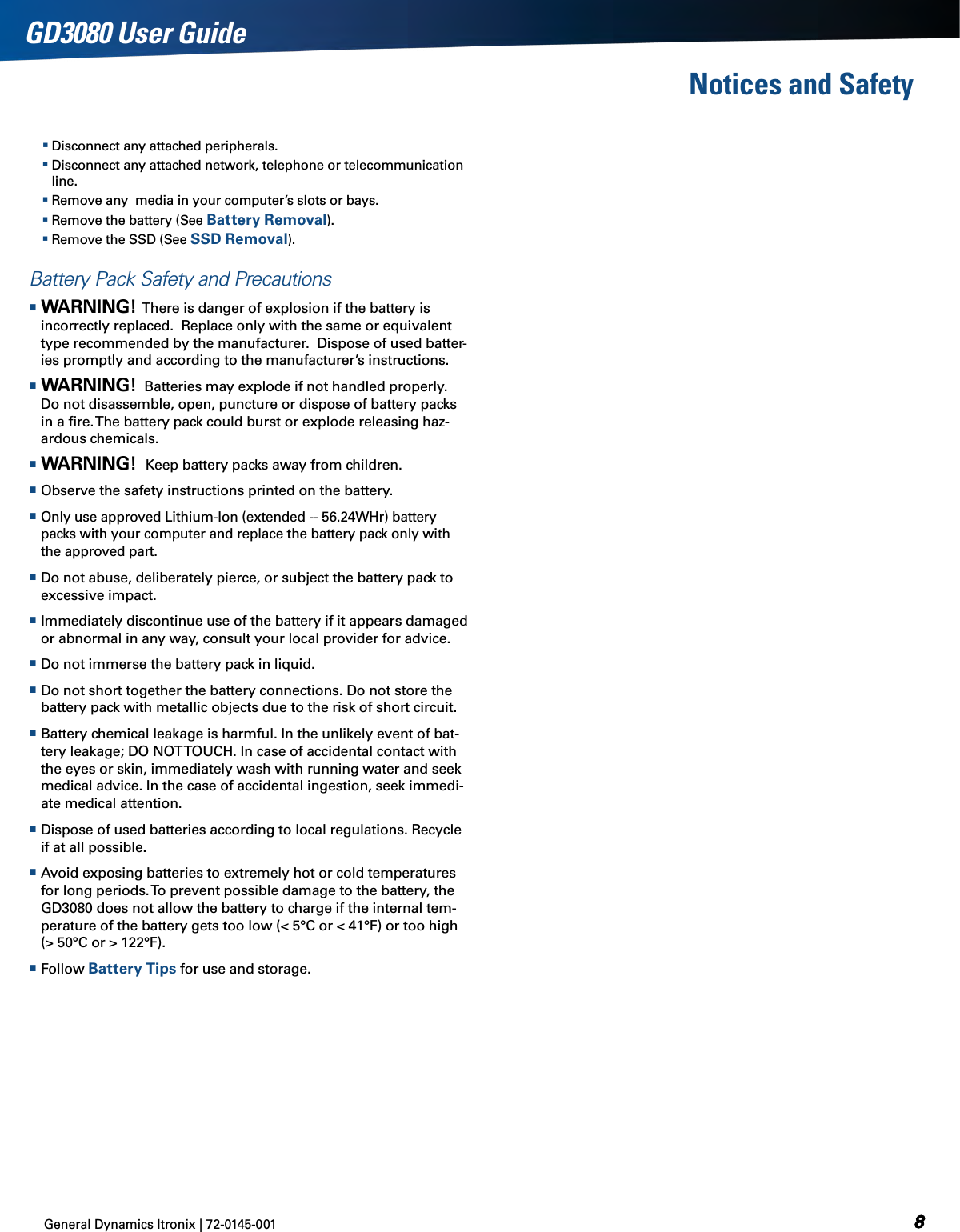 General Dynamics Itronix | 72-0145-001  GD3080 User GuideNotices and Safety Disconnect any attached peripherals. Disconnect any attached network, telephone or telecommunication line. Remove any  media in your computer’s slots or bays. Remove the battery (See Battery Removal). Remove the SSD (See SSD Removal).Battery Pack Safety and Precautions Warning!  There is danger of explosion if the battery is incorrectly replaced.  Replace only with the same or equivalent type recommended by the manufacturer.  Dispose of used batter-ies promptly and according to the manufacturer’s instructions. Warning!  Batteries may explode if not handled properly. Do not disassemble, open, puncture or dispose of battery packs in a ﬁre. The battery pack could burst or explode releasing haz-ardous chemicals. Warning!  Keep battery packs away from children. Observe the safety instructions printed on the battery. Only use approved Lithium-Ion (extended -- 56.24WHr) battery packs with your computer and replace the battery pack only with the approved part. Do not abuse, deliberately pierce, or subject the battery pack to excessive impact. Immediately discontinue use of the battery if it appears damaged or abnormal in any way, consult your local provider for advice. Do not immerse the battery pack in liquid. Do not short together the battery connections. Do not store the battery pack with metallic objects due to the risk of short circuit. Battery chemical leakage is harmful. In the unlikely event of bat-tery leakage; DO NOT TOUCH. In case of accidental contact with the eyes or skin, immediately wash with running water and seek medical advice. In the case of accidental ingestion, seek immedi-ate medical attention. Dispose of used batteries according to local regulations. Recycle if at all possible. Avoid exposing batteries to extremely hot or cold temperatures for long periods. To prevent possible damage to the battery, the GD3080 does not allow the battery to charge if the internal tem-perature of the battery gets too low (&lt; 5°C or &lt; 41°F) or too high (&gt; 50°C or &gt; 122°F). Follow Battery Tips for use and storage.
