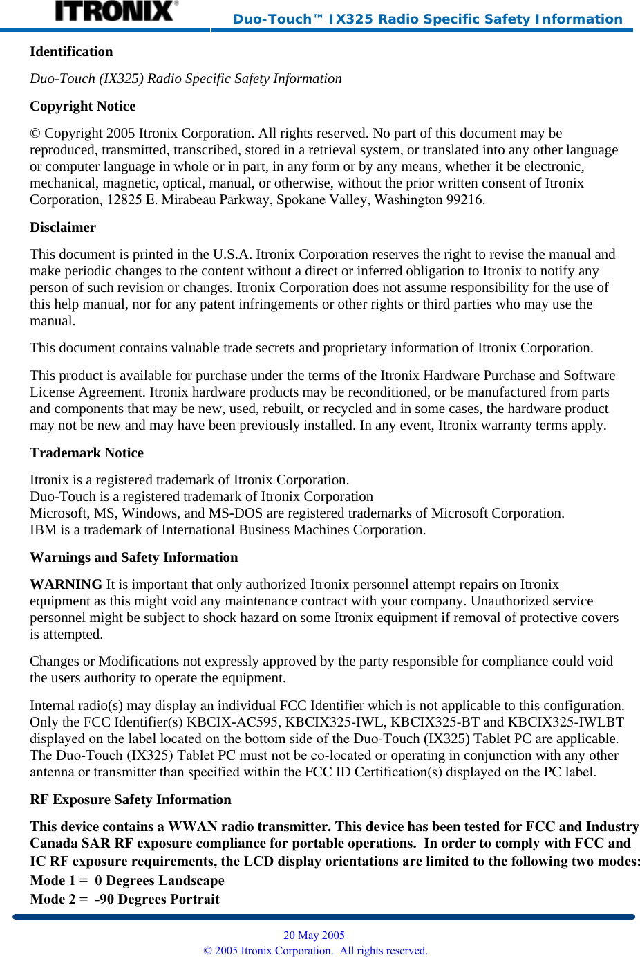     Duo-Touch™ IX325 Radio Specific Safety Information Identification Duo-Touch (IX325) Radio Specific Safety InformationCopyright Notice © Copyright 2005 Itronix Corporation. All rights reserved. No part of this document may be reproduced, transmitted, transcribed, stored in a retrieval system, or translated into any other language or computer language in whole or in part, in any form or by any means, whether it be electronic, mechanical, magnetic, optical, manual, or otherwise, without the prior written consent of Itronix Corporation, 12825 E. Mirabeau Parkway, Spokane Valley, Washington 99216. Disclaimer This document is printed in the U.S.A. Itronix Corporation reserves the right to revise the manual and make periodic changes to the content without a direct or inferred obligation to Itronix to notify any person of such revision or changes. Itronix Corporation does not assume responsibility for the use of this help manual, nor for any patent infringements or other rights or third parties who may use the manual. This document contains valuable trade secrets and proprietary information of Itronix Corporation. This product is available for purchase under the terms of the Itronix Hardware Purchase and Software License Agreement. Itronix hardware products may be reconditioned, or be manufactured from parts and components that may be new, used, rebuilt, or recycled and in some cases, the hardware product may not be new and may have been previously installed. In any event, Itronix warranty terms apply. Trademark Notice Itronix is a registered trademark of Itronix Corporation. Duo-Touch is a registered trademark of Itronix Corporation Microsoft, MS, Windows, and MS-DOS are registered trademarks of Microsoft Corporation. IBM is a trademark of International Business Machines Corporation. Warnings and Safety Information WARNING It is important that only authorized Itronix personnel attempt repairs on Itronix equipment as this might void any maintenance contract with your company. Unauthorized service personnel might be subject to shock hazard on some Itronix equipment if removal of protective covers is attempted. Changes or Modifications not expressly approved by the party responsible for compliance could void the users authority to operate the equipment. Internal radio(s) may display an individual FCC Identifier which is not applicable to this configuration. Only the FCC Identifier(s) KBCIX-AC595, KBCIX325-IWL, KBCIX325-BT and KBCIX325-IWLBTdisplayed on the label located on the bottom side of the Duo-Touch (IX325) Tablet PC are applicable.The Duo-Touch (IX325) Tablet PC must not be co-located or operating in conjunction with any otherantenna or transmitter than specified within the FCC ID Certification(s) displayed on the PC label.RF Exposure Safety Information This device contains a WWAN radio transmitter. This device has been tested for FCC and IndustryCanada SAR RF exposure compliance for portable operations.  In order to comply with FCC and  20 May 2005 © 2005 Itronix Corporation.  All rights reserved.IC RF exposure requirements, the LCD display orientations are limited to the following two modes:Mode 1 =  0 Degrees Landscape Mode 2 =  -90 Degrees Portrait 