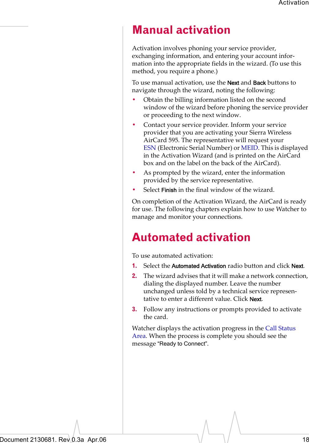 ActivationDocument 2130681. Rev 0.3a  Apr.06 18Manual activationActivationȱinvolvesȱphoningȱyourȱserviceȱprovider,ȱexchangingȱinformation,ȱandȱenteringȱyourȱaccountȱinforȬmationȱintoȱtheȱappropriateȱfieldsȱinȱtheȱwizard.ȱ(Toȱuseȱthisȱmethod,ȱyouȱrequireȱaȱphone.)Toȱuseȱmanualȱactivation,ȱuseȱtheȱNextȱandȱBackȱbuttonsȱtoȱnavigateȱthroughȱtheȱwizard,ȱnotingȱtheȱfollowing:•Obtainȱtheȱbillingȱinformationȱlistedȱonȱtheȱsecondȱwindowȱofȱtheȱwizardȱbeforeȱphoningȱtheȱserviceȱproviderȱorȱproceedingȱtoȱtheȱnextȱwindow.•Contactȱyourȱserviceȱprovider.ȱInformȱyourȱserviceȱproviderȱthatȱyouȱareȱactivatingȱyourȱSierraȱWirelessȱAirCard 595.ȱTheȱrepresentativeȱwillȱrequestȱyourȱESN (ElectronicȱSerialȱNumber)ȱorȱMEID.ȱThisȱisȱdisplayedȱinȱtheȱActivationȱWizardȱ(andȱisȱprintedȱonȱtheȱAirCardȱboxȱandȱonȱtheȱlabelȱonȱtheȱbackȱofȱtheȱAirCard).•Asȱpromptedȱbyȱtheȱwizard,ȱenterȱtheȱinformationȱprovidedȱbyȱtheȱserviceȱrepresentative.•SelectȱFinishȱinȱtheȱfinalȱwindowȱofȱtheȱwizard.OnȱcompletionȱofȱtheȱActivationȱWizard,ȱtheȱAirCardȱisȱreadyȱforȱuse.ȱTheȱfollowingȱchaptersȱexplainȱhowȱtoȱuseȱWatcherȱtoȱmanageȱandȱmonitorȱyourȱconnections.Automated activationToȱuseȱautomatedȱactivation:1. SelectȱtheȱAutomated ActivationȱradioȱbuttonȱandȱclickȱNext.2. Theȱwizardȱadvisesȱthatȱitȱwillȱmakeȱaȱnetworkȱconnection,ȱdialingȱtheȱdisplayedȱnumber.ȱLeaveȱtheȱnumberȱunchangedȱunlessȱtoldȱbyȱaȱtechnicalȱserviceȱrepresenȬtativeȱtoȱenterȱaȱdifferentȱvalue.ȱClickȱNext.3. Followȱanyȱinstructionsȱorȱpromptsȱprovidedȱtoȱactivateȱtheȱcard.WatcherȱdisplaysȱtheȱactivationȱprogressȱinȱtheȱCallȱStatusȱArea.ȱWhenȱtheȱprocessȱisȱcompleteȱyouȱshouldȱseeȱtheȱmessageȱ“Ready to Connect”.