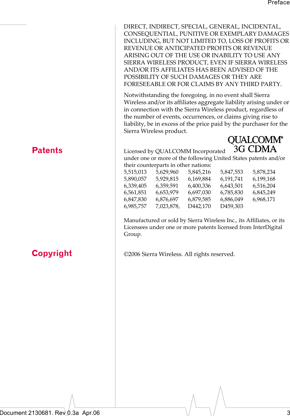 PrefaceDocument 2130681. Rev 0.3a  Apr.06 3DIRECT,ȱINDIRECT,ȱSPECIAL,ȱGENERAL,ȱINCIDENTAL,ȱCONSEQUENTIAL,ȱPUNITIVEȱORȱEXEMPLARYȱDAMAGESȱINCLUDING,ȱBUTȱNOTȱLIMITEDȱTO,ȱLOSSȱOFȱPROFITSȱORȱREVENUEȱORȱANTICIPATEDȱPROFITSȱORȱREVENUEȱARISINGȱOUTȱOFȱTHEȱUSEȱORȱINABILITYȱTOȱUSEȱANYȱSIERRAȱWIRELESSȱPRODUCT,ȱEVENȱIFȱSIERRAȱWIRELESSȱAND/ORȱITSȱAFFILIATESȱHASȱBEENȱADVISEDȱOFȱTHEȱPOSSIBILITYȱOFȱSUCHȱDAMAGESȱORȱTHEYȱAREȱFORESEEABLEȱORȱFORȱCLAIMSȱBYȱANYȱTHIRDȱPARTY.Notwithstandingȱtheȱforegoing,ȱinȱnoȱeventȱshallȱSierraȱWirelessȱand/orȱitsȱaffiliatesȱaggregateȱliabilityȱarisingȱunderȱorȱinȱconnectionȱwithȱtheȱSierraȱWirelessȱproduct,ȱregardlessȱofȱtheȱnumberȱofȱevents,ȱoccurrences,ȱorȱclaimsȱgivingȱriseȱtoȱliability,ȱbeȱinȱexcessȱofȱtheȱpriceȱpaidȱbyȱtheȱpurchaserȱforȱtheȱSierraȱWirelessȱproduct.Patents LicensedȱbyȱQUALCOMMȱIncorporatedunderȱoneȱorȱmoreȱofȱtheȱfollowingȱUnitedȱStatesȱpatentsȱand/orȱtheirȱcounterpartsȱinȱotherȱnations:5,515,013 5,629,960 5,845,216 5,847,553 5,878,2345,890,057 5,929,815 6,169,884 6,191,741 6,199,1686,339,405 6,359,591 6,400,336 6,643,501 6,516,2046,561,851 6,653,979 6,697,030 6,785,830 6,845,2496,847,830 6,876,697 6,879,585 6,886,049 6,968,1716,985,757 7,023,878, D442,170 D459,303ManufacturedȱorȱsoldȱbyȱSierraȱWirelessȱInc.,ȱitsȱAffiliates,ȱorȱitsȱLicenseesȱunderȱoneȱorȱmoreȱpatentsȱlicensedȱfromȱInterDigitalȱGroup.Copyright ©2006ȱSierraȱWireless.ȱAllȱrightsȱreserved.