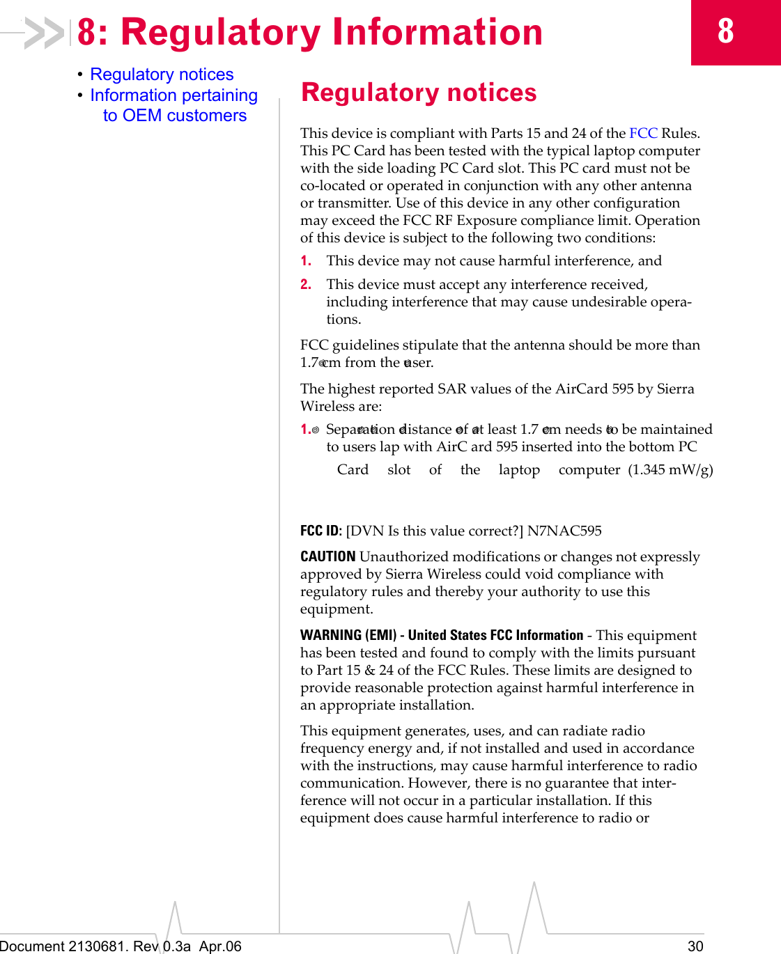 Document 2130681. Rev 0.3a  Apr.06 3088: Regulatory Information•Regulatory notices•Information pertaining to OEM customersRegulatory noticesThisȱdeviceȱisȱcompliantȱwithȱPartsȱ15ȱandȱ24ȱofȱtheȱFCCȱRules.ȱThisȱPCȱCardȱhasȱbeenȱtestedȱwithȱtheȱtypicalȱlaptopȱcomputerȱwithȱtheȱsideȱloadingȱPCȱCardȱslot.ȱThisȱPCȱcardȱmustȱnotȱbeȱcoȬlocatedȱorȱoperatedȱinȱconjunctionȱwithȱanyȱotherȱantennaȱorȱtransmitter.ȱUseȱofȱthisȱdeviceȱinȱanyȱotherȱconfigurationȱmayȱexceedȱtheȱFCCȱRFȱExposureȱcomplianceȱlimit.ȱOperationȱofȱthisȱdeviceȱisȱsubjectȱtoȱtheȱfollowingȱtwoȱconditions:1. Thisȱdeviceȱmayȱnotȱcauseȱharmfulȱinterference,ȱand2. Thisȱdeviceȱmustȱacceptȱanyȱinterferenceȱreceived,ȱincludingȱinterferenceȱthatȱmayȱcauseȱundesirableȱoperaȬtions.FCCȱguidelinesȱstipulateȱthatȱtheȱantennaȱshouldȱbeȱmoreȱthanȱ1.7 cmȱfromȱtheȱ user.TheȱhighestȱreportedȱSARȱvaluesȱofȱtheȱAirCard 595ȱbyȱSierraȱWirelessȱare:1. Sepa ra tionȱ distanceȱ ofȱ at least 1.7ȱ cmȱneeds  to be maintainedto users lap with AirC ard 595 inserted into the bottom PC  Card slot of the laptop computerȱ (1.345 mW/g)FCC ID:ȱ[DVNȱIsȱthisȱvalueȱcorrect?]ȱN7NAC595CAUTIONȱUnauthorizedȱmodificationsȱorȱchangesȱnotȱexpresslyȱapprovedȱbyȱSierraȱWirelessȱcouldȱvoidȱcomplianceȱwithȱregulatoryȱrulesȱandȱtherebyȱyourȱauthorityȱtoȱuseȱthisȱequipment.WARNING (EMI) - United States FCC InformationȱȬȱThisȱequipmentȱhasȱbeenȱtestedȱandȱfoundȱtoȱcomplyȱwithȱtheȱlimitsȱpursuantȱtoȱPartȱ15ȱ&amp;ȱ24ȱofȱtheȱFCCȱRules.ȱTheseȱlimitsȱareȱdesignedȱtoȱprovideȱreasonableȱprotectionȱagainstȱharmfulȱinterferenceȱinȱanȱappropriateȱinstallation.Thisȱequipmentȱgenerates,ȱuses,ȱandȱcanȱradiateȱradioȱfrequencyȱenergyȱand,ȱifȱnotȱinstalledȱandȱusedȱinȱaccordanceȱwithȱtheȱinstructions,ȱmayȱcauseȱharmfulȱinterferenceȱtoȱradioȱcommunication.ȱHowever,ȱthereȱisȱnoȱguaranteeȱthatȱinterȬferenceȱwillȱnotȱoccurȱinȱaȱparticularȱinstallation.ȱIfȱthisȱequipmentȱdoesȱcauseȱharmfulȱinterferenceȱtoȱradioȱorȱ