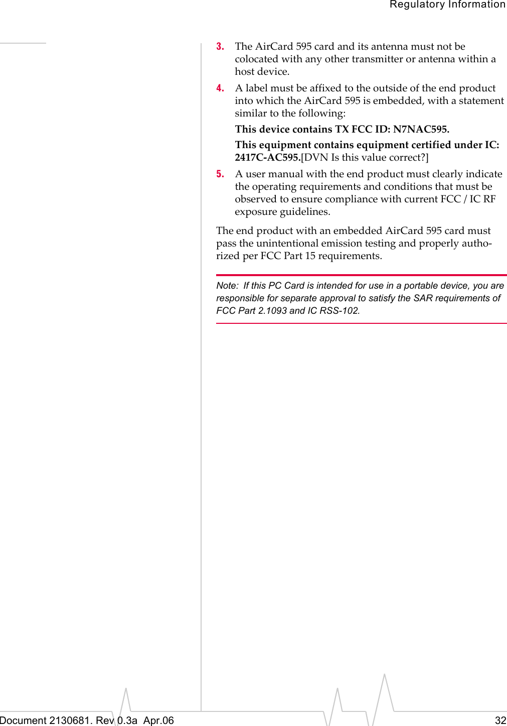 Regulatory InformationDocument 2130681. Rev 0.3a  Apr.06 323. TheȱAirCard 595ȱcardȱandȱitsȱantennaȱmustȱnotȱbeȱcolocatedȱwithȱanyȱotherȱtransmitterȱorȱantennaȱwithinȱaȱhostȱdevice.4. AȱlabelȱmustȱbeȱaffixedȱtoȱtheȱoutsideȱofȱtheȱendȱproductȱintoȱwhichȱtheȱAirCard 595ȱisȱembedded,ȱwithȱaȱstatementȱsimilarȱtoȱtheȱfollowing:ThisȱdeviceȱcontainsȱTXȱFCCȱID:ȱN7NAC595.ThisȱequipmentȱcontainsȱequipmentȱcertifiedȱunderȱIC:ȱ2417CȬAC595.[DVNȱIsȱthisȱvalueȱcorrect?]5. AȱuserȱmanualȱwithȱtheȱendȱproductȱmustȱclearlyȱindicateȱtheȱoperatingȱrequirementsȱandȱconditionsȱthatȱmustȱbeȱobservedȱtoȱensureȱcomplianceȱwithȱcurrentȱFCCȱ/ȱICȱRFȱexposureȱguidelines.TheȱendȱproductȱwithȱanȱembeddedȱAirCard 595ȱcardȱmustȱpassȱtheȱunintentionalȱemissionȱtestingȱandȱproperlyȱauthoȬrizedȱperȱFCCȱPartȱ15ȱrequirements.Note: If this PC Card is intended for use in a portable device, you are responsible for separate approval to satisfy the SAR requirements of FCC Part 2.1093 and IC RSS-102.