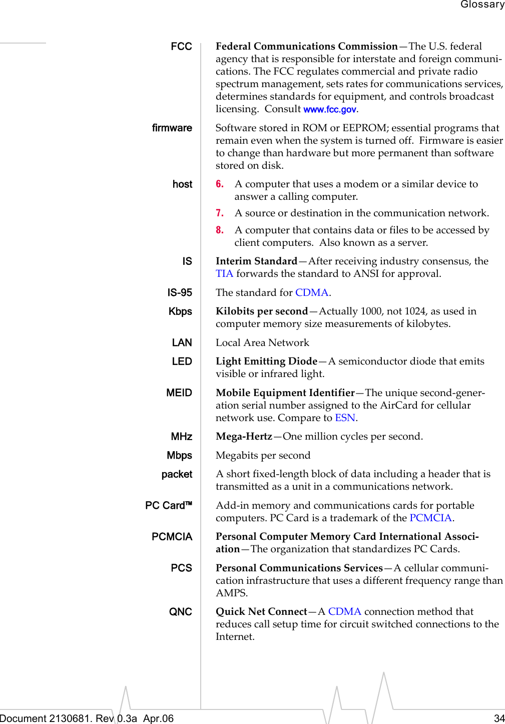 GlossaryDocument 2130681. Rev 0.3a  Apr.06 34FCC FederalȱCommunicationsȱCommission—TheȱU.S.ȱfederalȱagencyȱthatȱisȱresponsibleȱforȱinterstateȱandȱforeignȱcommuniȬcations.ȱTheȱFCCȱregulatesȱcommercialȱandȱprivateȱradioȱspectrumȱmanagement,ȱsetsȱratesȱforȱcommunicationsȱservices,ȱdeterminesȱstandardsȱforȱequipment,ȱandȱcontrolsȱbroadcastȱlicensing.ȱȱConsultȱwww.fcc.gov.firmware SoftwareȱstoredȱinȱROMȱorȱEEPROM;ȱessentialȱprogramsȱthatȱremainȱevenȱwhenȱtheȱsystemȱisȱturnedȱoff.ȱȱFirmwareȱisȱeasierȱtoȱchangeȱthanȱhardwareȱbutȱmoreȱpermanentȱthanȱsoftwareȱstoredȱonȱdisk.host 6. Aȱcomputerȱthatȱusesȱaȱmodemȱorȱaȱsimilarȱdeviceȱtoȱanswerȱaȱcallingȱcomputer.7. Aȱsourceȱorȱdestinationȱinȱtheȱcommunicationȱnetwork.8. Aȱcomputerȱthatȱcontainsȱdataȱorȱfilesȱtoȱbeȱaccessedȱbyȱclientȱcomputers.ȱȱAlsoȱknownȱasȱaȱserver.IS InterimȱStandard—Afterȱreceivingȱindustryȱconsensus,ȱtheȱTIAȱforwardsȱtheȱstandardȱtoȱANSIȱforȱapproval.IS-95 TheȱstandardȱforȱCDMA.Kbps Kilobitsȱperȱsecond—Actuallyȱ1000,ȱnotȱ1024,ȱasȱusedȱinȱcomputerȱmemoryȱsizeȱmeasurementsȱofȱkilobytes.LAN LocalȱAreaȱNetworkLED LightȱEmittingȱDiode—Aȱsemiconductorȱdiodeȱthatȱemitsȱvisibleȱorȱinfraredȱlight.MEID MobileȱEquipmentȱIdentifier—TheȱuniqueȱsecondȬgenerȬationȱserialȱnumberȱassignedȱtoȱtheȱAirCardȱforȱcellularȱnetworkȱuse.ȱCompareȱtoȱESN.MHz MegaȬHertz—Oneȱmillionȱcyclesȱperȱsecond.Mbps Megabitsȱperȱsecondpacket AȱshortȱfixedȬlengthȱblockȱofȱdataȱincludingȱaȱheaderȱthatȱisȱtransmittedȱasȱaȱunitȱinȱaȱcommunicationsȱnetwork.PC Card™ AddȬinȱmemoryȱandȱcommunicationsȱcardsȱforȱportableȱcomputers.ȱPC CardȱisȱaȱtrademarkȱofȱtheȱPCMCIA.PCMCIA PersonalȱComputerȱMemoryȱCardȱInternationalȱAssociȬation—TheȱorganizationȱthatȱstandardizesȱPC Cards.PCS PersonalȱCommunicationsȱServices—AȱcellularȱcommuniȬcationȱinfrastructureȱthatȱusesȱaȱdifferentȱfrequencyȱrangeȱthanȱAMPS.QNC QuickȱNetȱConnect—AȱCDMAȱconnectionȱmethodȱthatȱreducesȱcallȱsetupȱtimeȱforȱcircuitȱswitchedȱconnectionsȱtoȱtheȱInternet.