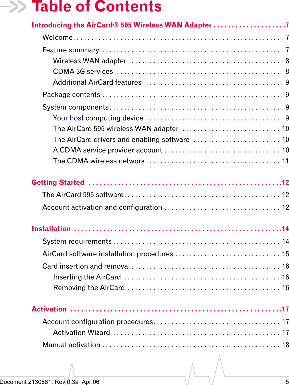 Document 2130681. Rev 0.3a  Apr.06 5Table of ContentsIntroducing the AirCard® 595 Wireless WAN Adapter . . . . . . . . . . . . . . . . . . . .7Welcome. . . . . . . . . . . . . . . . . . . . . . . . . . . . . . . . . . . . . . . . . . . . . . . . . . . . . . . . . .  7Feature summary  . . . . . . . . . . . . . . . . . . . . . . . . . . . . . . . . . . . . . . . . . . . . . . . . . . 7Wireless WAN adapter   . . . . . . . . . . . . . . . . . . . . . . . . . . . . . . . . . . . . . . . . . .  8CDMA 3G services  . . . . . . . . . . . . . . . . . . . . . . . . . . . . . . . . . . . . . . . . . . . . . . 8Additional AirCard features   . . . . . . . . . . . . . . . . . . . . . . . . . . . . . . . . . . . . . .  9Package contents . . . . . . . . . . . . . . . . . . . . . . . . . . . . . . . . . . . . . . . . . . . . . . . . . .  9System components . . . . . . . . . . . . . . . . . . . . . . . . . . . . . . . . . . . . . . . . . . . . . . . .  9Your host computing device  . . . . . . . . . . . . . . . . . . . . . . . . . . . . . . . . . . . . . . 9The AirCard 595 wireless WAN adapter  . . . . . . . . . . . . . . . . . . . . . . . . . . .  10The AirCard drivers and enabling software  . . . . . . . . . . . . . . . . . . . . . . . .  10A CDMA service provider account . . . . . . . . . . . . . . . . . . . . . . . . . . . . . . . .  10The CDMA wireless network   . . . . . . . . . . . . . . . . . . . . . . . . . . . . . . . . . . . .  11Getting Started  . . . . . . . . . . . . . . . . . . . . . . . . . . . . . . . . . . . . . . . . . . . . . . . . . . . . .12The AirCard 595 software. . . . . . . . . . . . . . . . . . . . . . . . . . . . . . . . . . . . . . . . . . .  12Account activation and configuration . . . . . . . . . . . . . . . . . . . . . . . . . . . . . . . .  12Installation  . . . . . . . . . . . . . . . . . . . . . . . . . . . . . . . . . . . . . . . . . . . . . . . . . . . . . . . . .14System requirements . . . . . . . . . . . . . . . . . . . . . . . . . . . . . . . . . . . . . . . . . . . . . .  14AirCard software installation procedures . . . . . . . . . . . . . . . . . . . . . . . . . . . . .  15Card insertion and removal . . . . . . . . . . . . . . . . . . . . . . . . . . . . . . . . . . . . . . . . .  16Inserting the AirCard  . . . . . . . . . . . . . . . . . . . . . . . . . . . . . . . . . . . . . . . . . . .  16Removing the AirCard  . . . . . . . . . . . . . . . . . . . . . . . . . . . . . . . . . . . . . . . . . .  16Activation  . . . . . . . . . . . . . . . . . . . . . . . . . . . . . . . . . . . . . . . . . . . . . . . . . . . . . . . . . .17Account configuration procedures. . . . . . . . . . . . . . . . . . . . . . . . . . . . . . . . . . .  17Activation Wizard  . . . . . . . . . . . . . . . . . . . . . . . . . . . . . . . . . . . . . . . . . . . . . .  17Manual activation . . . . . . . . . . . . . . . . . . . . . . . . . . . . . . . . . . . . . . . . . . . . . . . . .  18