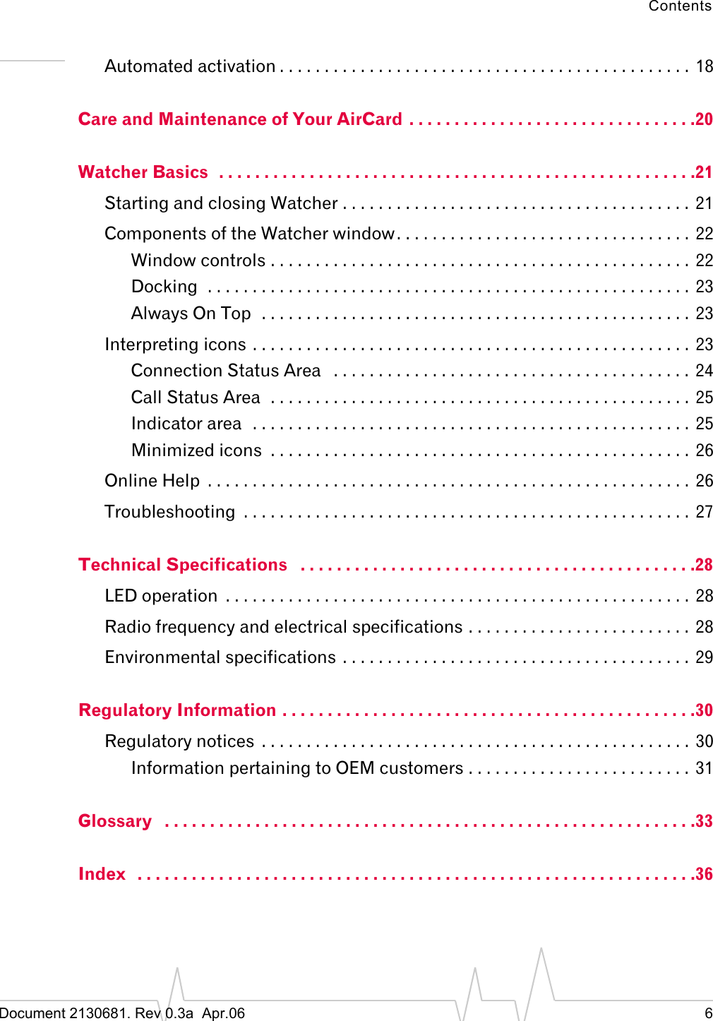 ContentsDocument 2130681. Rev 0.3a  Apr.06 6Automated activation . . . . . . . . . . . . . . . . . . . . . . . . . . . . . . . . . . . . . . . . . . . . . . 18Care and Maintenance of Your AirCard  . . . . . . . . . . . . . . . . . . . . . . . . . . . . . . . .20Watcher Basics  . . . . . . . . . . . . . . . . . . . . . . . . . . . . . . . . . . . . . . . . . . . . . . . . . . . . .21Starting and closing Watcher . . . . . . . . . . . . . . . . . . . . . . . . . . . . . . . . . . . . . . .  21Components of the Watcher window. . . . . . . . . . . . . . . . . . . . . . . . . . . . . . . . .  22Window controls . . . . . . . . . . . . . . . . . . . . . . . . . . . . . . . . . . . . . . . . . . . . . . .  22Docking  . . . . . . . . . . . . . . . . . . . . . . . . . . . . . . . . . . . . . . . . . . . . . . . . . . . . . .  23Always On Top  . . . . . . . . . . . . . . . . . . . . . . . . . . . . . . . . . . . . . . . . . . . . . . . .  23Interpreting icons . . . . . . . . . . . . . . . . . . . . . . . . . . . . . . . . . . . . . . . . . . . . . . . . .  23Connection Status Area   . . . . . . . . . . . . . . . . . . . . . . . . . . . . . . . . . . . . . . . .  24Call Status Area  . . . . . . . . . . . . . . . . . . . . . . . . . . . . . . . . . . . . . . . . . . . . . . .  25Indicator area  . . . . . . . . . . . . . . . . . . . . . . . . . . . . . . . . . . . . . . . . . . . . . . . . .  25Minimized icons  . . . . . . . . . . . . . . . . . . . . . . . . . . . . . . . . . . . . . . . . . . . . . . . 26Online Help  . . . . . . . . . . . . . . . . . . . . . . . . . . . . . . . . . . . . . . . . . . . . . . . . . . . . . . 26Troubleshooting  . . . . . . . . . . . . . . . . . . . . . . . . . . . . . . . . . . . . . . . . . . . . . . . . . .  27Technical Specifications   . . . . . . . . . . . . . . . . . . . . . . . . . . . . . . . . . . . . . . . . . . . .28LED operation  . . . . . . . . . . . . . . . . . . . . . . . . . . . . . . . . . . . . . . . . . . . . . . . . . . . . 28Radio frequency and electrical specifications . . . . . . . . . . . . . . . . . . . . . . . . . 28Environmental specifications . . . . . . . . . . . . . . . . . . . . . . . . . . . . . . . . . . . . . . . 29Regulatory Information . . . . . . . . . . . . . . . . . . . . . . . . . . . . . . . . . . . . . . . . . . . . . .30Regulatory notices  . . . . . . . . . . . . . . . . . . . . . . . . . . . . . . . . . . . . . . . . . . . . . . . .  30Information pertaining to OEM customers . . . . . . . . . . . . . . . . . . . . . . . . . 31Glossary   . . . . . . . . . . . . . . . . . . . . . . . . . . . . . . . . . . . . . . . . . . . . . . . . . . . . . . . . . . .33Index   . . . . . . . . . . . . . . . . . . . . . . . . . . . . . . . . . . . . . . . . . . . . . . . . . . . . . . . . . . . . . .36