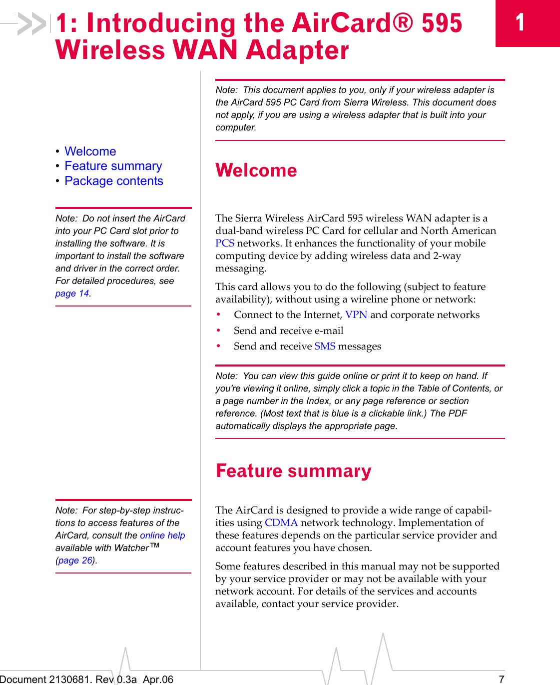 Document 2130681. Rev 0.3a  Apr.06 711: Introducing the AirCard® 595 Wireless WAN AdapterNote: This document applies to you, only if your wireless adapter is the AirCard 595 PC Card from Sierra Wireless. This document does not apply, if you are using a wireless adapter that is built into your computer.•Welcome•Feature summary•Package contents WelcomeNote: Do not insert the AirCard into your PC Card slot prior to installing the software. It is important to install the software and driver in the correct order. For detailed procedures, see page 14.TheȱSierraȱWirelessȱAirCard 595ȱwirelessȱWANȱadapterȱisȱaȱdualȬbandȱwirelessȱPC CardȱforȱcellularȱandȱNorthȱAmericanȱPCSȱnetworks.ȱItȱenhancesȱtheȱfunctionalityȱofȱyourȱmobileȱcomputingȱdeviceȱbyȱaddingȱwirelessȱdataȱandȱ2Ȭwayȱmessaging.Thisȱcardȱallowsȱyouȱtoȱdoȱtheȱfollowingȱ(subjectȱtoȱfeatureȱavailability),ȱwithoutȱusingȱaȱwirelineȱphoneȱorȱnetwork:•ConnectȱtoȱtheȱInternet,ȱVPNȱandȱcorporateȱnetworks•SendȱandȱreceiveȱeȬmail•SendȱandȱreceiveȱSMSȱmessagesNote: You can view this guide online or print it to keep on hand. If you&apos;re viewing it online, simply click a topic in the Table of Contents, or a page number in the Index, or any page reference or section reference. (Most text that is blue is a clickable link.) The PDF automatically displays the appropriate page.Feature summaryNote: For step-by-step instruc-tions to access features of the AirCard, consult the online helpavailable with Watcher™(page 26).TheȱAirCardȱisȱdesignedȱtoȱprovideȱaȱwideȱrangeȱofȱcapabilȬitiesȱusingȱCDMAȱnetworkȱtechnology.ȱImplementationȱofȱtheseȱfeaturesȱdependsȱonȱtheȱparticularȱserviceȱproviderȱandȱaccountȱfeaturesȱyouȱhaveȱchosen.Someȱfeaturesȱdescribedȱinȱthisȱmanualȱmayȱnotȱbeȱsupportedȱbyȱyourȱserviceȱproviderȱorȱmayȱnotȱbeȱavailableȱwithȱyourȱnetworkȱaccount.ȱForȱdetailsȱofȱtheȱservicesȱandȱaccountsȱavailable,ȱcontactȱyourȱserviceȱprovider.