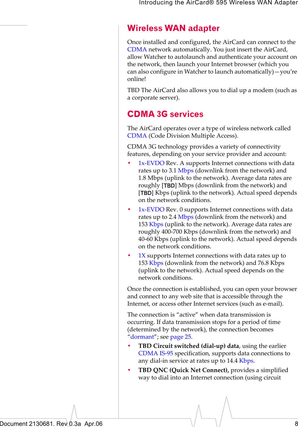 Introducing the AirCard® 595 Wireless WAN AdapterDocument 2130681. Rev 0.3a  Apr.06 8Wireless WAN adapterOnceȱinstalledȱandȱconfigured,ȱtheȱAirCardȱcanȱconnectȱtoȱtheȱCDMAȱnetworkȱautomatically.ȱYouȱjustȱinsertȱtheȱAirCard,ȱallowȱWatcherȱtoȱautolaunchȱandȱauthenticateȱyourȱaccountȱonȱtheȱnetwork,ȱthenȱlaunchȱyourȱInternetȱbrowserȱ(whichȱyouȱcanȱalsoȱconfigureȱinȱWatcherȱtoȱlaunchȱautomatically)—you’reȱonline!TBDȱTheȱAirCardȱalsoȱallowsȱyouȱtoȱdialȱupȱaȱmodemȱ(suchȱasȱaȱcorporateȱserver).CDMA 3G servicesTheȱAirCardȱoperatesȱoverȱaȱtypeȱofȱwirelessȱnetworkȱcalledȱCDMA (CodeȱDivisionȱMultipleȱAccess).CDMA 3Gȱtechnologyȱprovidesȱaȱvarietyȱofȱconnectivityȱfeatures,ȱdependingȱonȱyourȱserviceȱproviderȱandȱaccount:•1xȬEVDOȱRev.ȱAȱsupportsȱInternetȱconnectionsȱwithȱdataȱratesȱupȱtoȱ3.1 Mbpsȱ(downlinkȱfromȱtheȱnetwork)ȱandȱ1.8 Mbpsȱ(uplinkȱtoȱtheȱnetwork).ȱAverageȱdataȱratesȱareȱroughlyȱ[TBD]Mbpsȱ(downlinkȱfromȱtheȱnetwork)ȱandȱ[TBD]Kbpsȱ(uplinkȱtoȱtheȱnetwork).ȱActualȱspeedȱdependsȱonȱtheȱnetworkȱconditions.•1xȬEVDOȱRev.ȱ0ȱsupportsȱInternetȱconnectionsȱwithȱdataȱratesȱupȱtoȱ2.4 Mbpsȱ(downlinkȱfromȱtheȱnetwork)ȱandȱ153 Kbpsȱ(uplinkȱtoȱtheȱnetwork).ȱAverageȱdataȱratesȱareȱroughlyȱ400Ȭ700 Kbpsȱ(downlinkȱfromȱtheȱnetwork)ȱandȱ40Ȭ60 Kbpsȱ(uplinkȱtoȱtheȱnetwork).ȱActualȱspeedȱdependsȱonȱtheȱnetworkȱconditions.•1XȱsupportsȱInternetȱconnectionsȱwithȱdataȱratesȱupȱtoȱ153 Kbpsȱ(downlinkȱfromȱtheȱnetwork)ȱandȱ76.8 Kbpsȱ(uplinkȱtoȱtheȱnetwork).ȱActualȱspeedȱdependsȱonȱtheȱnetworkȱconditions.Onceȱtheȱconnectionȱisȱestablished,ȱyouȱcanȱopenȱyourȱbrowserȱandȱconnectȱtoȱanyȱwebȱsiteȱthatȱisȱaccessibleȱthroughȱtheȱInternet,ȱorȱaccessȱotherȱInternetȱservicesȱ(suchȱasȱeȬmail).Theȱconnectionȱisȱ“active”ȱwhenȱdataȱtransmissionȱisȱoccurring.ȱIfȱdataȱtransmissionȱstopsȱforȱaȱperiodȱofȱtimeȱ(determinedȱbyȱtheȱnetwork),ȱtheȱconnectionȱbecomesȱ“dormant”;ȱseeȱpage 25.•TBDȱCircuitȱswitchedȱ(dialȬup)ȱdata,ȱusingȱtheȱearlierȱCDMAȱISȬ95ȱspecification,ȱsupportsȱdataȱconnectionsȱtoȱanyȱdialȬinȱserviceȱatȱratesȱupȱtoȱ14.4 Kbps.•TBDȱQNC (QuickȱNetȱConnect),ȱprovidesȱaȱsimplifiedȱwayȱtoȱdialȱintoȱanȱInternetȱconnectionȱ(usingȱcircuitȱ