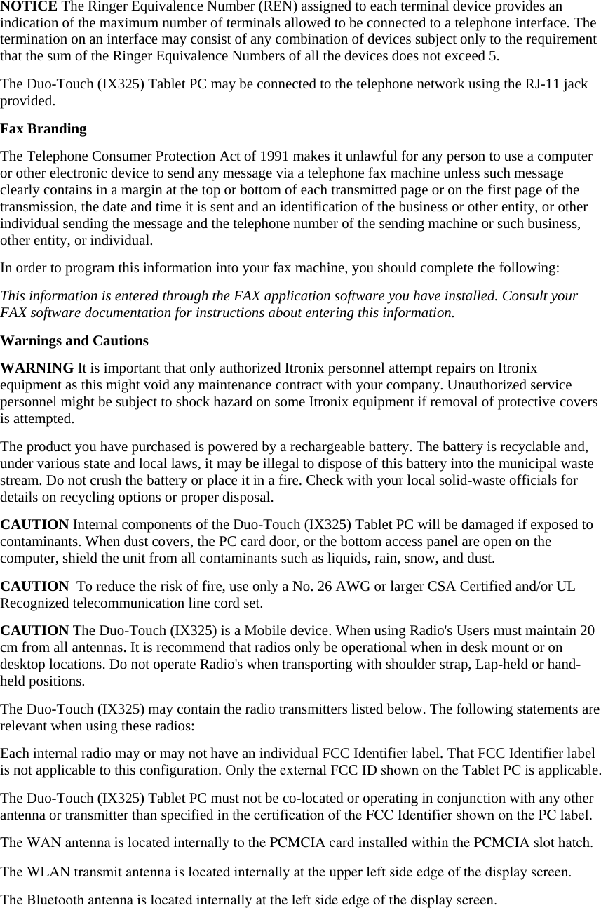 NOTICE The Ringer Equivalence Number (REN) assigned to each terminal device provides an indication of the maximum number of terminals allowed to be connected to a telephone interface. The termination on an interface may consist of any combination of devices subject only to the requirement that the sum of the Ringer Equivalence Numbers of all the devices does not exceed 5. The Duo-Touch (IX325) Tablet PC may be connected to the telephone network using the RJ-11 jack provided. Fax Branding The Telephone Consumer Protection Act of 1991 makes it unlawful for any person to use a computer or other electronic device to send any message via a telephone fax machine unless such message clearly contains in a margin at the top or bottom of each transmitted page or on the first page of the transmission, the date and time it is sent and an identification of the business or other entity, or other individual sending the message and the telephone number of the sending machine or such business, other entity, or individual. In order to program this information into your fax machine, you should complete the following: This information is entered through the FAX application software you have installed. Consult your FAX software documentation for instructions about entering this information. Warnings and Cautions WARNING It is important that only authorized Itronix personnel attempt repairs on Itronix equipment as this might void any maintenance contract with your company. Unauthorized service personnel might be subject to shock hazard on some Itronix equipment if removal of protective covers is attempted. The product you have purchased is powered by a rechargeable battery. The battery is recyclable and, under various state and local laws, it may be illegal to dispose of this battery into the municipal waste stream. Do not crush the battery or place it in a fire. Check with your local solid-waste officials for details on recycling options or proper disposal. CAUTION Internal components of the Duo-Touch (IX325) Tablet PC will be damaged if exposed to contaminants. When dust covers, the PC card door, or the bottom access panel are open on the computer, shield the unit from all contaminants such as liquids, rain, snow, and dust. CAUTION  To reduce the risk of fire, use only a No. 26 AWG or larger CSA Certified and/or UL Recognized telecommunication line cord set. CAUTION The Duo-Touch (IX325) is a Mobile device. When using Radio&apos;s Users must maintain 20 cm from all antennas. It is recommend that radios only be operational when in desk mount or on desktop locations. Do not operate Radio&apos;s when transporting with shoulder strap, Lap-held or hand-held positions. The Duo-Touch (IX325) may contain the radio transmitters listed below. The following statements are relevant when using these radios:  Each internal radio may or may not have an individual FCC Identifier label. That FCC Identifier label is not applicable to this configuration. Only the external FCC ID shown on the Tablet PC is applicable.  The Duo-Touch (IX325) Tablet PC must not be co-located or operating in conjunction with any other antenna or transmitter than specified in the certification of the FCC Identifier shown on the PC label.  The WAN antenna is located at the upper right side (PCMCIA slot) of the display screen.The WAN antenna is located internally to the PCMCIA card installed within the PCMCIA slot hatch.The Bluetooth antenna is located internally at the left side edge of the display screen.The WLAN transmit antenna is located internally at the upper left side edge of the display screen.
