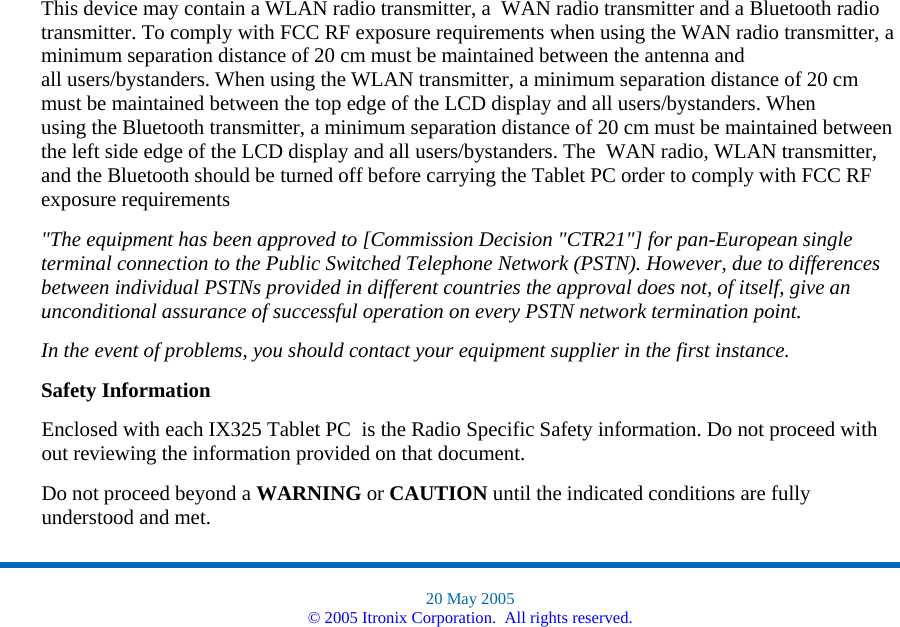 This device may contain a WLAN radio transmitter, a  WAN radio transmitter and a Bluetooth radio transmitter. To comply with FCC RF exposure requirements when using the WAN radio transmitter, a minimum separation distance of 20 cm must be maintained between the antenna and all users/bystanders. When using the WLAN transmitter, a minimum separation distance of 20 cm must be maintained between the top edge of the LCD display and all users/bystanders. When using the Bluetooth transmitter, a minimum separation distance of 20 cm must be maintained between the left side edge of the LCD display and all users/bystanders. The  WAN radio, WLAN transmitter, and the Bluetooth should be turned off before carrying the Tablet PC order to comply with FCC RF exposure requirements  &quot;The equipment has been approved to [Commission Decision &quot;CTR21&quot;] for pan-European single terminal connection to the Public Switched Telephone Network (PSTN). However, due to differences between individual PSTNs provided in different countries the approval does not, of itself, give an unconditional assurance of successful operation on every PSTN network termination point. In the event of problems, you should contact your equipment supplier in the first instance. Safety Information Enclosed with each IX325 Tablet PC  is the Radio Specific Safety information. Do not proceed with out reviewing the information provided on that document.   Do not proceed beyond a WARNING or CAUTION until the indicated conditions are fully understood and met.  20 May 2005 © 2005 Itronix Corporation.  All rights reserved. 