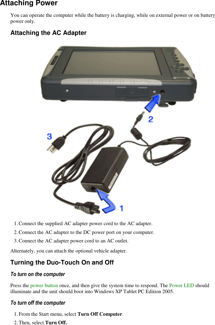   Attaching Power You can operate the computer while the battery is charging, while on external power or on battery power only. Attaching the AC Adapter  1. Connect the supplied AC adapter power cord to the AC adapter. 2. Connect the AC adapter to the DC power port on your computer. 3. Connect the AC adapter power cord to an AC outlet. Alternately, you can attach the optional vehicle adapter.  Turning the Duo-Touch On and Off To turn on the computer       Press the power button once, and then give the system time to respond. The Power LED should illuminate and the unit should boot into Windows XP Tablet PC Edition 2005. To turn off the computer       1. From the Start menu, select Turn Off Computer.   2. Then, select Turn Off.  