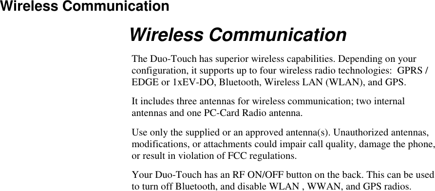   Wireless Communication Wireless Communication The Duo-Touch has superior wireless capabilities. Depending on your configuration, it supports up to four wireless radio technologies:  GPRS / EDGE or 1xEV-DO, Bluetooth, Wireless LAN (WLAN), and GPS. It includes three antennas for wireless communication; two internal antennas and one PC-Card Radio antenna. Use only the supplied or an approved antenna(s). Unauthorized antennas, modifications, or attachments could impair call quality, damage the phone, or result in violation of FCC regulations. Your Duo-Touch has an RF ON/OFF button on the back. This can be used to turn off Bluetooth, and disable WLAN , WWAN, and GPS radios. 