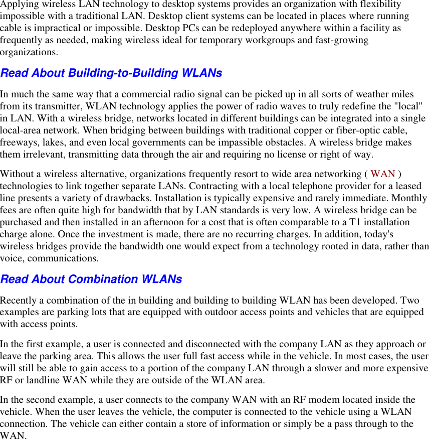   Applying wireless LAN technology to desktop systems provides an organization with flexibility impossible with a traditional LAN. Desktop client systems can be located in places where running cable is impractical or impossible. Desktop PCs can be redeployed anywhere within a facility as frequently as needed, making wireless ideal for temporary workgroups and fast-growing organizations.  Read About Building-to-Building WLANs  In much the same way that a commercial radio signal can be picked up in all sorts of weather miles from its transmitter, WLAN technology applies the power of radio waves to truly redefine the &quot;local&quot; in LAN. With a wireless bridge, networks located in different buildings can be integrated into a single local-area network. When bridging between buildings with traditional copper or fiber-optic cable, freeways, lakes, and even local governments can be impassible obstacles. A wireless bridge makes them irrelevant, transmitting data through the air and requiring no license or right of way. Without a wireless alternative, organizations frequently resort to wide area networking ( WAN ) technologies to link together separate LANs. Contracting with a local telephone provider for a leased line presents a variety of drawbacks. Installation is typically expensive and rarely immediate. Monthly fees are often quite high for bandwidth that by LAN standards is very low. A wireless bridge can be purchased and then installed in an afternoon for a cost that is often comparable to a T1 installation charge alone. Once the investment is made, there are no recurring charges. In addition, today&apos;s wireless bridges provide the bandwidth one would expect from a technology rooted in data, rather than voice, communications. Read About Combination WLANs  Recently a combination of the in building and building to building WLAN has been developed. Two examples are parking lots that are equipped with outdoor access points and vehicles that are equipped with access points.  In the first example, a user is connected and disconnected with the company LAN as they approach or leave the parking area. This allows the user full fast access while in the vehicle. In most cases, the user will still be able to gain access to a portion of the company LAN through a slower and more expensive RF or landline WAN while they are outside of the WLAN area. In the second example, a user connects to the company WAN with an RF modem located inside the vehicle. When the user leaves the vehicle, the computer is connected to the vehicle using a WLAN connection. The vehicle can either contain a store of information or simply be a pass through to the WAN. 