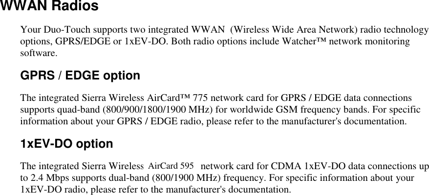   WWAN Radios Your Duo-Touch supports two integrated WWAN  (Wireless Wide Area Network) radio technology options, GPRS/EDGE or 1xEV-DO. Both radio options include Watcher™ network monitoring software. GPRS / EDGE option The integrated Sierra Wireless AirCard™ 775 network card for GPRS / EDGE data connections supports quad-band (800/900/1800/1900 MHz) for worldwide GSM frequency bands. For specific information about your GPRS / EDGE radio, please refer to the manufacturer&apos;s documentation.   1xEV-DO option The integrated Sierra Wireless AirCard 580 network card for CDMA 1xEV-DO data connections up to 2.4 Mbps supports dual-band (800/1900 MHz) frequency. For specific information about your 1xEV-DO radio, please refer to the manufacturer&apos;s documentation.   AirCard 595