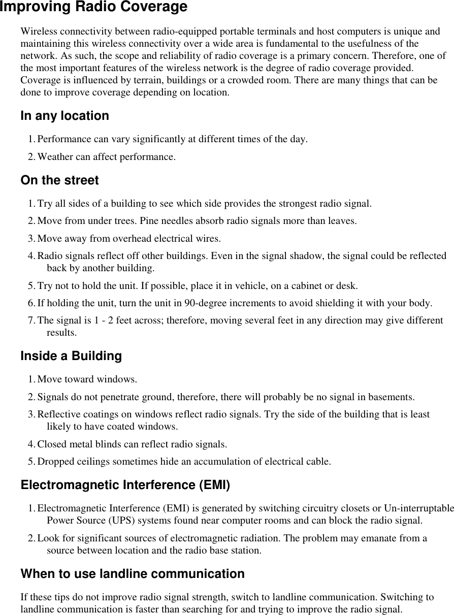    Improving Radio Coverage Wireless connectivity between radio-equipped portable terminals and host computers is unique and maintaining this wireless connectivity over a wide area is fundamental to the usefulness of the network. As such, the scope and reliability of radio coverage is a primary concern. Therefore, one of the most important features of the wireless network is the degree of radio coverage provided. Coverage is influenced by terrain, buildings or a crowded room. There are many things that can be done to improve coverage depending on location. In any location 1. Performance can vary significantly at different times of the day. 2. Weather can affect performance.  On the street 1. Try all sides of a building to see which side provides the strongest radio signal. 2. Move from under trees. Pine needles absorb radio signals more than leaves. 3. Move away from overhead electrical wires. 4. Radio signals reflect off other buildings. Even in the signal shadow, the signal could be reflected back by another building. 5. Try not to hold the unit. If possible, place it in vehicle, on a cabinet or desk. 6. If holding the unit, turn the unit in 90-degree increments to avoid shielding it with your body. 7. The signal is 1 - 2 feet across; therefore, moving several feet in any direction may give different results.  Inside a Building 1. Move toward windows. 2. Signals do not penetrate ground, therefore, there will probably be no signal in basements. 3. Reflective coatings on windows reflect radio signals. Try the side of the building that is least likely to have coated windows. 4. Closed metal blinds can reflect radio signals. 5. Dropped ceilings sometimes hide an accumulation of electrical cable. Electromagnetic Interference (EMI) 1. Electromagnetic Interference (EMI) is generated by switching circuitry closets or Un-interruptable Power Source (UPS) systems found near computer rooms and can block the radio signal. 2. Look for significant sources of electromagnetic radiation. The problem may emanate from a source between location and the radio base station. When to use landline communication If these tips do not improve radio signal strength, switch to landline communication. Switching to landline communication is faster than searching for and trying to improve the radio signal.  