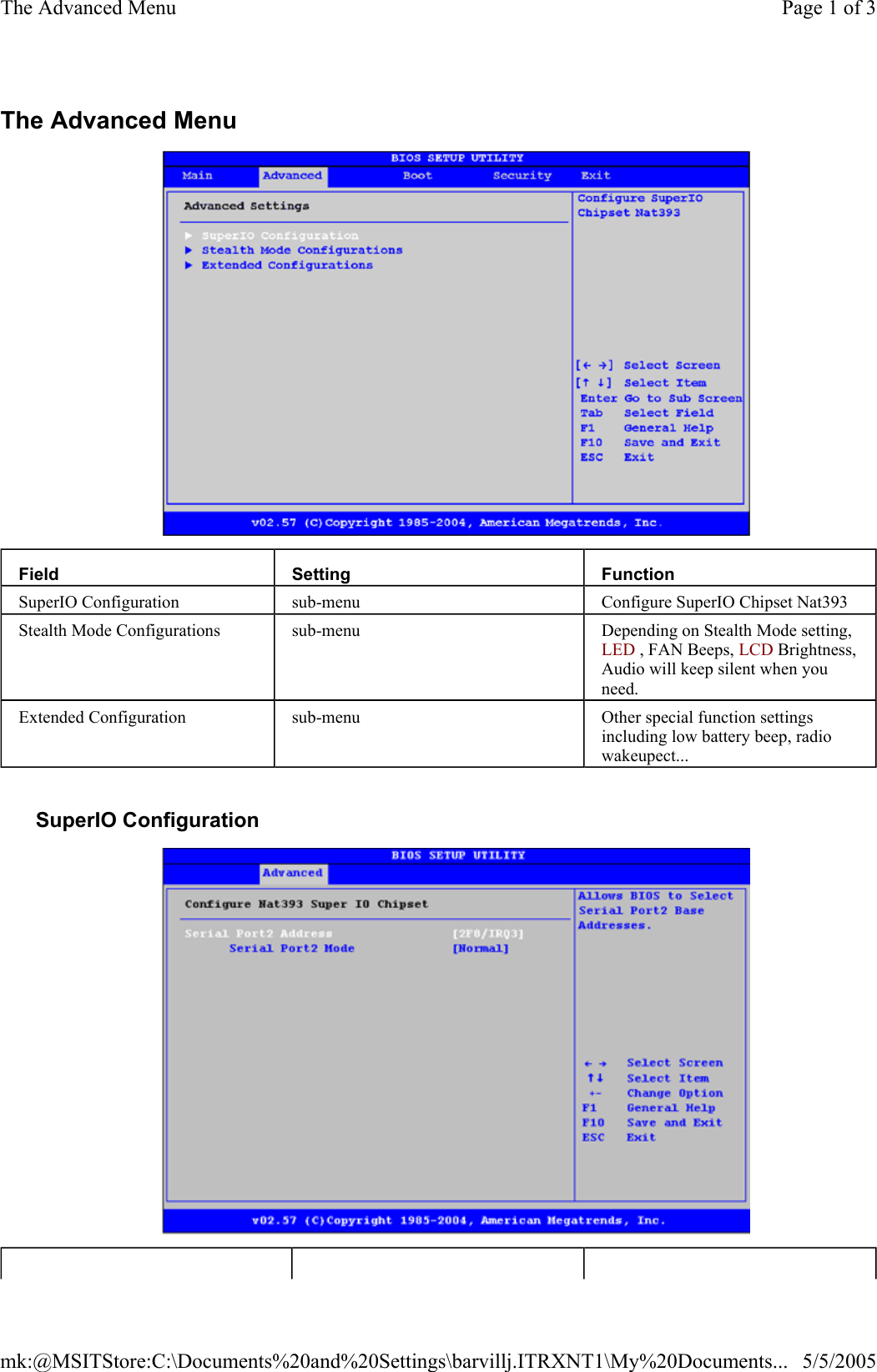The Advanced Menu     SuperIO Configuration   Field  Setting  Function SuperIO Configuration  sub-menu  Configure SuperIO Chipset Nat393 Stealth Mode Configurations  sub-menu  Depending on Stealth Mode setting, LED , FAN Beeps, LCD Brightness, Audio will keep silent when you need. Extended Configuration  sub-menu  Other special function settings including low battery beep, radio wakeupect... Page 1 of 3The Advanced Menu5/5/2005mk:@MSITStore:C:\Documents%20and%20Settings\barvillj.ITRXNT1\My%20Documents...