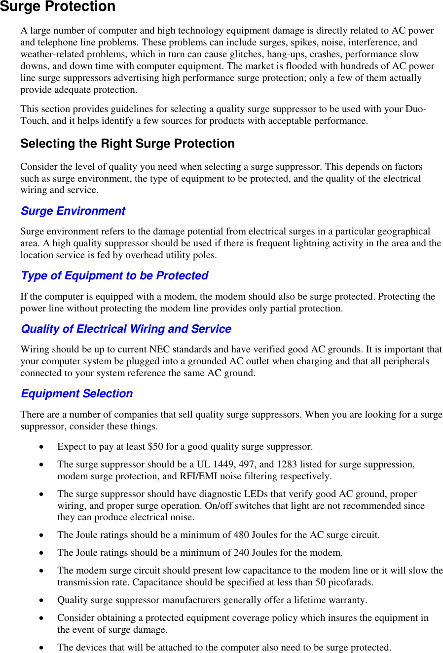   Surge Protection A large number of computer and high technology equipment damage is directly related to AC power and telephone line problems. These problems can include surges, spikes, noise, interference, and weather-related problems, which in turn can cause glitches, hang-ups, crashes, performance slow downs, and down time with computer equipment. The market is flooded with hundreds of AC power line surge suppressors advertising high performance surge protection; only a few of them actually provide adequate protection.  This section provides guidelines for selecting a quality surge suppressor to be used with your Duo-Touch, and it helps identify a few sources for products with acceptable performance. Selecting the Right Surge Protection Consider the level of quality you need when selecting a surge suppressor. This depends on factors such as surge environment, the type of equipment to be protected, and the quality of the electrical wiring and service.  Surge Environment Surge environment refers to the damage potential from electrical surges in a particular geographical area. A high quality suppressor should be used if there is frequent lightning activity in the area and the location service is fed by overhead utility poles. Type of Equipment to be Protected If the computer is equipped with a modem, the modem should also be surge protected. Protecting the power line without protecting the modem line provides only partial protection.  Quality of Electrical Wiring and Service Wiring should be up to current NEC standards and have verified good AC grounds. It is important that your computer system be plugged into a grounded AC outlet when charging and that all peripherals connected to your system reference the same AC ground. Equipment Selection There are a number of companies that sell quality surge suppressors. When you are looking for a surge suppressor, consider these things.  Expect to pay at least $50 for a good quality surge suppressor.  The surge suppressor should be a UL 1449, 497, and 1283 listed for surge suppression, modem surge protection, and RFI/EMI noise filtering respectively.  The surge suppressor should have diagnostic LEDs that verify good AC ground, proper wiring, and proper surge operation. On/off switches that light are not recommended since they can produce electrical noise.  The Joule ratings should be a minimum of 480 Joules for the AC surge circuit.  The Joule ratings should be a minimum of 240 Joules for the modem.  The modem surge circuit should present low capacitance to the modem line or it will slow the transmission rate. Capacitance should be specified at less than 50 picofarads.  Quality surge suppressor manufacturers generally offer a lifetime warranty.  Consider obtaining a protected equipment coverage policy which insures the equipment in the event of surge damage.  The devices that will be attached to the computer also need to be surge protected. 