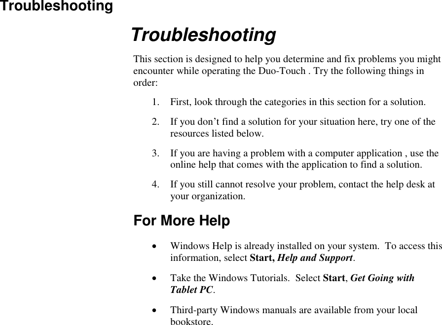   Troubleshooting Troubleshooting This section is designed to help you determine and fix problems you might encounter while operating the Duo-Touch . Try the following things in order:  1. First, look through the categories in this section for a solution.  2. If you don’t find a solution for your situation here, try one of the resources listed below. 3. If you are having a problem with a computer application , use the online help that comes with the application to find a solution. 4. If you still cannot resolve your problem, contact the help desk at your organization. For More Help  Windows Help is already installed on your system.  To access this information, select Start, Help and Support.  Take the Windows Tutorials.  Select Start, Get Going with Tablet PC.  Third-party Windows manuals are available from your local bookstore. 