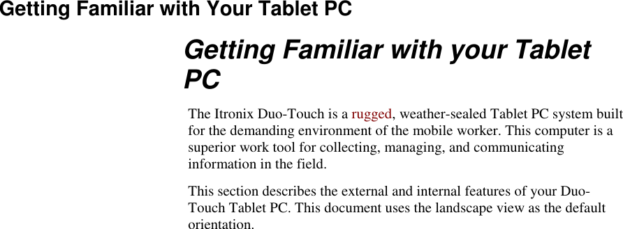   Getting Familiar with Your Tablet PC Getting Familiar with your Tablet PC The Itronix Duo-Touch is a rugged, weather-sealed Tablet PC system built for the demanding environment of the mobile worker. This computer is a superior work tool for collecting, managing, and communicating information in the field. This section describes the external and internal features of your Duo-Touch Tablet PC. This document uses the landscape view as the default orientation. 