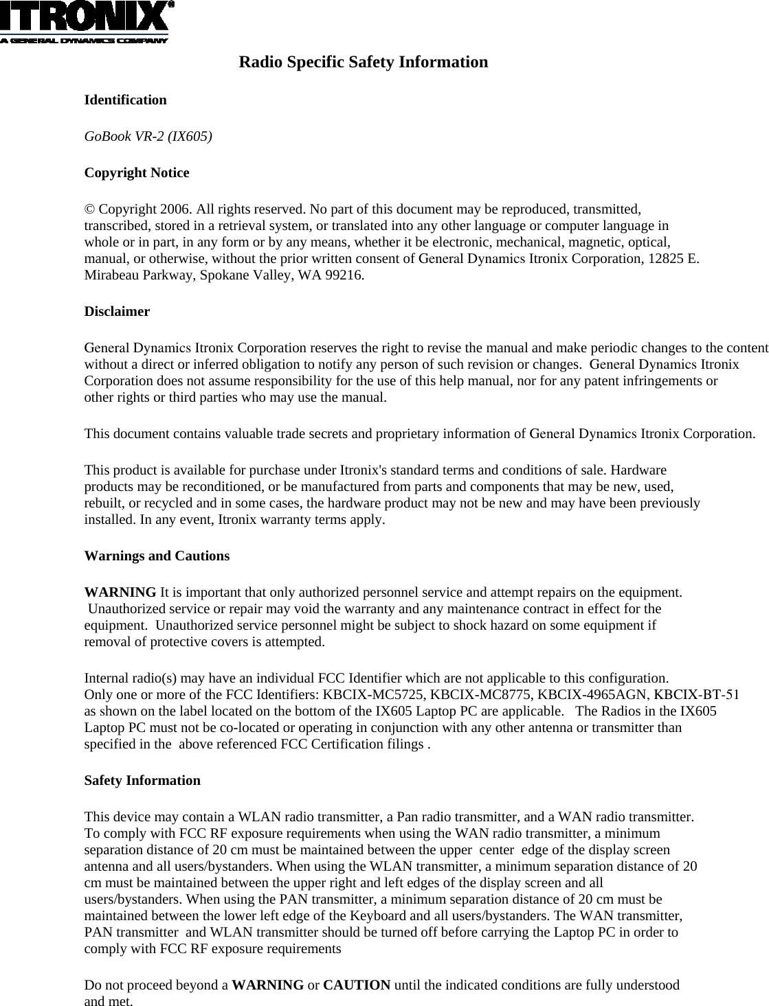 Radio Specific Safety Information Identification GoBook VR-2 (IX605)  Copyright Notice © Copyright 2006. All rights reserved. No part of this document may be reproduced, transmitted, transcribed, stored in a retrieval system, or translated into any other language or computer language in whole or in part, in any form or by any means, whether it be electronic, mechanical, magnetic, optical, manual, or otherwise, without the prior written consent of General Dynamics Itronix Corporation, 12825 E. Mirabeau Parkway, Spokane Valley, WA 99216. Disclaimer General Dynamics Itronix Corporation reserves the right to revise the manual and make periodic changes to the content without a direct or inferred obligation to notify any person of such revision or changes.  General Dynamics Itronix Corporation does not assume responsibility for the use of this help manual, nor for any patent infringements or other rights or third parties who may use the manual. This document contains valuable trade secrets and proprietary information of General Dynamics Itronix Corporation. This product is available for purchase under Itronix&apos;s standard terms and conditions of sale. Hardware products may be reconditioned, or be manufactured from parts and components that may be new, used, rebuilt, or recycled and in some cases, the hardware product may not be new and may have been previously installed. In any event, Itronix warranty terms apply. Warnings and Cautions WARNING It is important that only authorized personnel service and attempt repairs on the equipment.  Unauthorized service or repair may void the warranty and any maintenance contract in effect for the equipment.  Unauthorized service personnel might be subject to shock hazard on some equipment if removal of protective covers is attempted. Internal radio(s) may have an individual FCC Identifier which are not applicable to this configuration.   Only one or more of the FCC Identifiers: KBCIX-MC5725, KBCIX-MC8775, KBCIX-4965AGN, KBCIX-BT-51as shown on the label located on the bottom of the IX605 Laptop PC are applicable.   The Radios in the IX605 Laptop PC must not be co-located or operating in conjunction with any other antenna or transmitter than specified in the  above referenced FCC Certification filings . Safety Information This device may contain a WLAN radio transmitter, a Pan radio transmitter, and a WAN radio transmitter. To comply with FCC RF exposure requirements when using the WAN radio transmitter, a minimum separation distance of 20 cm must be maintained between the upper  center  edge of the display screen  antenna and all users/bystanders. When using the WLAN transmitter, a minimum separation distance of 20 cm must be maintained between the upper right and left edges of the display screen and all users/bystanders. When using the PAN transmitter, a minimum separation distance of 20 cm must be maintained between the lower left edge of the Keyboard and all users/bystanders. The WAN transmitter, PAN transmitter  and WLAN transmitter should be turned off before carrying the Laptop PC in order to comply with FCC RF exposure requirements Do not proceed beyond a WARNING or CAUTION until the indicated conditions are fully understood and met.  