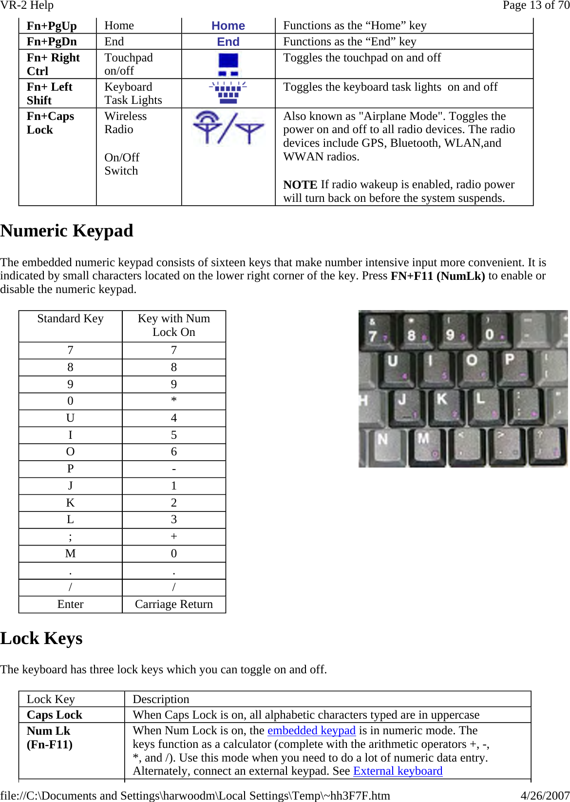 Numeric Keypad The embedded numeric keypad consists of sixteen keys that make number intensive input more convenient. It is indicated by small characters located on the lower right corner of the key. Press FN+F11 (NumLk) to enable or disable the numeric keypad.    Lock Keys The keyboard has three lock keys which you can toggle on and off. Fn+PgUp  Home  Home  Functions as the “Home” key Fn+PgDn  End  End  Functions as the “End” key Fn+ Right Ctrl  Touchpad on/off  Toggles the touchpad on and off Fn+ Left Shift  Keyboard Task Lights  Toggles the keyboard task lights  on and off Fn+Caps Lock  Wireless Radio  On/Off Switch  Also known as &quot;Airplane Mode&quot;. Toggles the power on and off to all radio devices. The radio devices include GPS, Bluetooth, WLAN,and WWAN radios. NOTE If radio wakeup is enabled, radio power will turn back on before the system suspends. Standard Key  Key with Num Lock On 7  7 8  8 9  9 0  * U  4 I  5 O  6 P  - J  1 K  2 L  3 ;  + M  0 .  . /  / Enter  Carriage Return  Lock Key  Description Caps Lock  When Caps Lock is on, all alphabetic characters typed are in uppercase Num Lk  (Fn-F11)  When Num Lock is on, the embedded keypad is in numeric mode. The keys function as a calculator (complete with the arithmetic operators +, -, *, and /). Use this mode when you need to do a lot of numeric data entry.  Alternately, connect an external keypad. See External keyboard Page 13 of 70VR-2 Help4/26/2007file://C:\Documents and Settings\harwoodm\Local Settings\Temp\~hh3F7F.htm