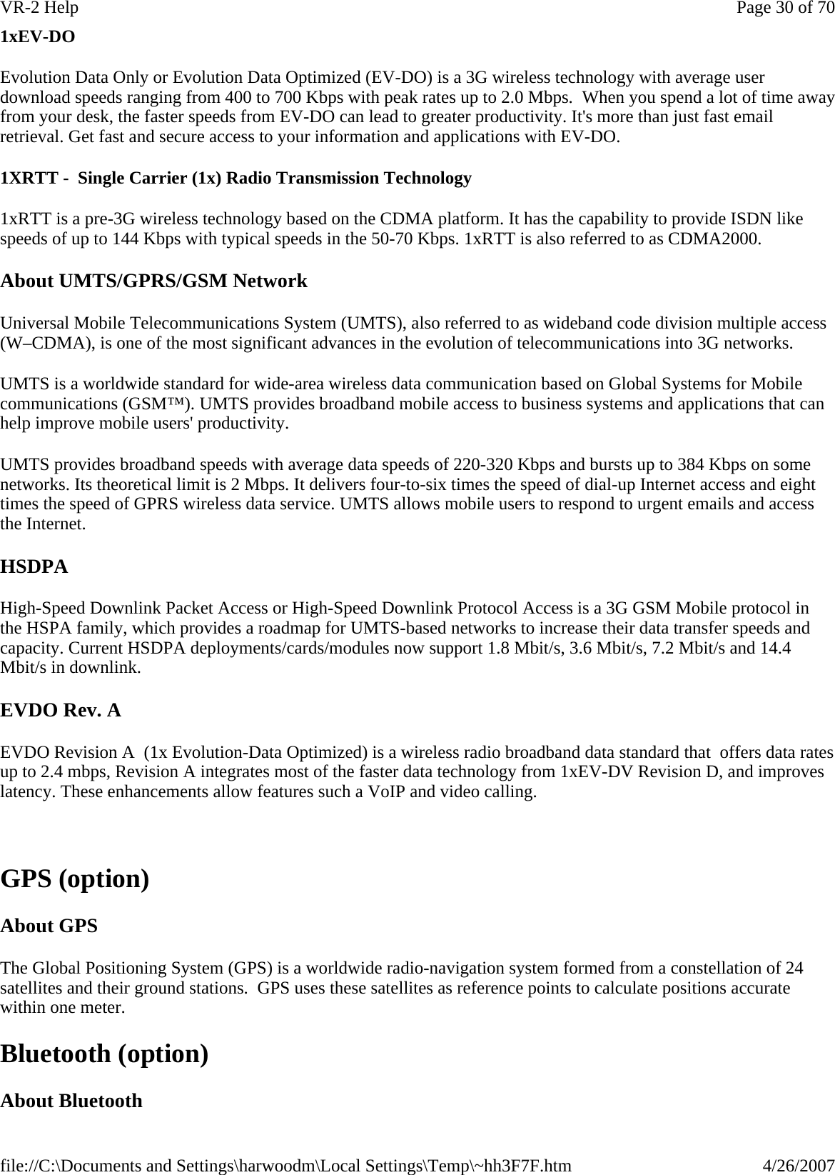 1xEV-DO Evolution Data Only or Evolution Data Optimized (EV-DO) is a 3G wireless technology with average user download speeds ranging from 400 to 700 Kbps with peak rates up to 2.0 Mbps.  When you spend a lot of time away from your desk, the faster speeds from EV-DO can lead to greater productivity. It&apos;s more than just fast email retrieval. Get fast and secure access to your information and applications with EV-DO. 1XRTT -  Single Carrier (1x) Radio Transmission Technology 1xRTT is a pre-3G wireless technology based on the CDMA platform. It has the capability to provide ISDN like speeds of up to 144 Kbps with typical speeds in the 50-70 Kbps. 1xRTT is also referred to as CDMA2000.  About UMTS/GPRS/GSM Network Universal Mobile Telecommunications System (UMTS), also referred to as wideband code division multiple access (W–CDMA), is one of the most significant advances in the evolution of telecommunications into 3G networks.  UMTS is a worldwide standard for wide-area wireless data communication based on Global Systems for Mobile communications (GSM™). UMTS provides broadband mobile access to business systems and applications that can help improve mobile users&apos; productivity.  UMTS provides broadband speeds with average data speeds of 220-320 Kbps and bursts up to 384 Kbps on some networks. Its theoretical limit is 2 Mbps. It delivers four-to-six times the speed of dial-up Internet access and eight times the speed of GPRS wireless data service. UMTS allows mobile users to respond to urgent emails and access the Internet. HSDPA High-Speed Downlink Packet Access or High-Speed Downlink Protocol Access is a 3G GSM Mobile protocol in the HSPA family, which provides a roadmap for UMTS-based networks to increase their data transfer speeds and capacity. Current HSDPA deployments/cards/modules now support 1.8 Mbit/s, 3.6 Mbit/s, 7.2 Mbit/s and 14.4 Mbit/s in downlink. EVDO Rev. A EVDO Revision A  (1x Evolution-Data Optimized) is a wireless radio broadband data standard that  offers data rates up to 2.4 mbps, Revision A integrates most of the faster data technology from 1xEV-DV Revision D, and improves latency. These enhancements allow features such a VoIP and video calling.    GPS (option) About GPS The Global Positioning System (GPS) is a worldwide radio-navigation system formed from a constellation of 24 satellites and their ground stations.  GPS uses these satellites as reference points to calculate positions accurate within one meter. Bluetooth (option) About Bluetooth Page 30 of 70VR-2 Help4/26/2007file://C:\Documents and Settings\harwoodm\Local Settings\Temp\~hh3F7F.htm