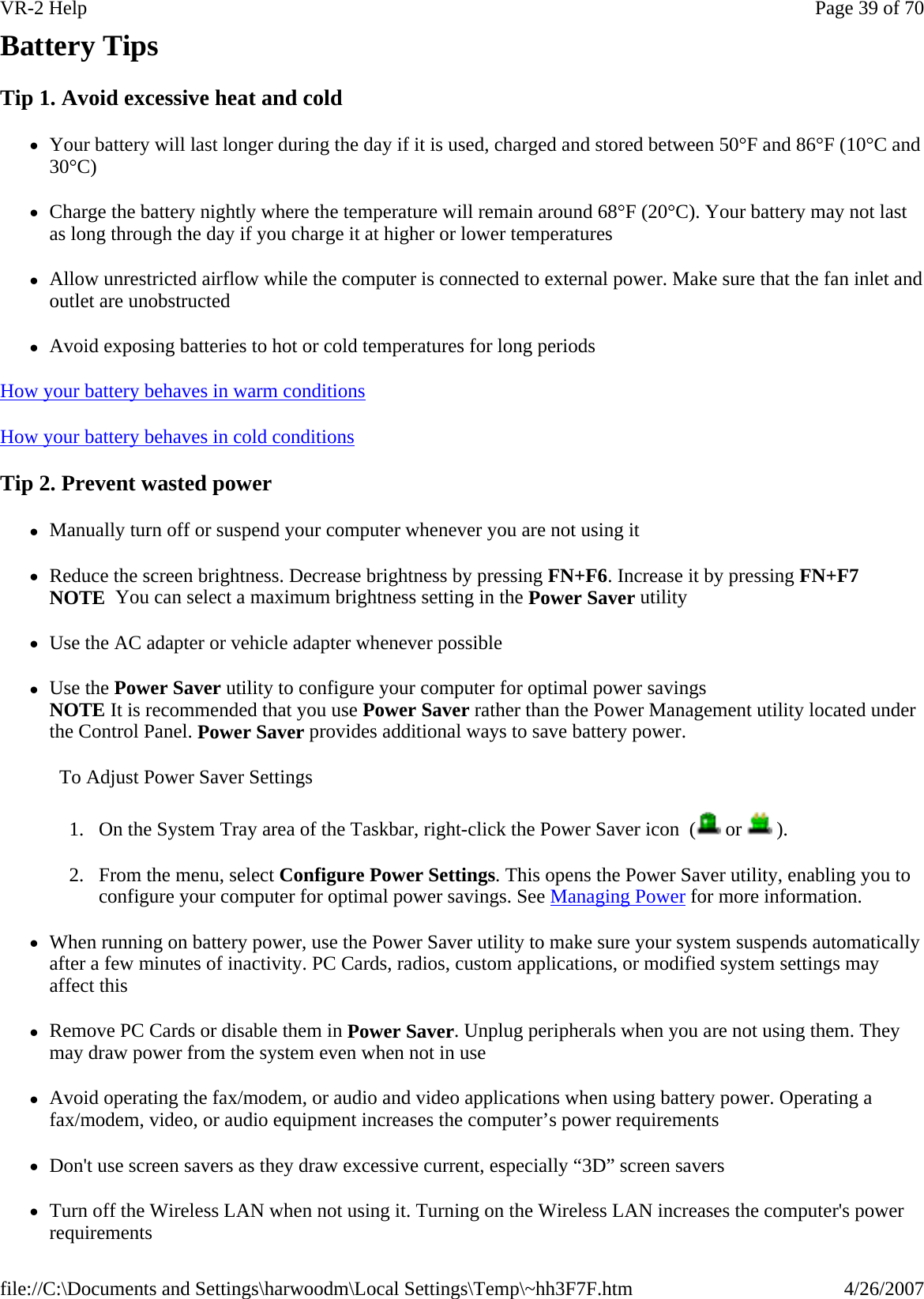 Battery Tips Tip 1. Avoid excessive heat and cold zYour battery will last longer during the day if it is used, charged and stored between 50°F and 86°F (10°C and 30°C) zCharge the battery nightly where the temperature will remain around 68°F (20°C). Your battery may not last as long through the day if you charge it at higher or lower temperatures zAllow unrestricted airflow while the computer is connected to external power. Make sure that the fan inlet and outlet are unobstructed zAvoid exposing batteries to hot or cold temperatures for long periods How your battery behaves in warm conditions  How your battery behaves in cold conditions  Tip 2. Prevent wasted power zManually turn off or suspend your computer whenever you are not using it zReduce the screen brightness. Decrease brightness by pressing FN+F6. Increase it by pressing FN+F7 NOTE  You can select a maximum brightness setting in the Power Saver utility zUse the AC adapter or vehicle adapter whenever possible zUse the Power Saver utility to configure your computer for optimal power savings NOTE It is recommended that you use Power Saver rather than the Power Management utility located under the Control Panel. Power Saver provides additional ways to save battery power. To Adjust Power Saver Settings 1. On the System Tray area of the Taskbar, right-click the Power Saver icon  (  or   ). 2. From the menu, select Configure Power Settings. This opens the Power Saver utility, enabling you to configure your computer for optimal power savings. See Managing Power for more information. zWhen running on battery power, use the Power Saver utility to make sure your system suspends automatically after a few minutes of inactivity. PC Cards, radios, custom applications, or modified system settings may affect this zRemove PC Cards or disable them in Power Saver. Unplug peripherals when you are not using them. They may draw power from the system even when not in use zAvoid operating the fax/modem, or audio and video applications when using battery power. Operating a fax/modem, video, or audio equipment increases the computer’s power requirements zDon&apos;t use screen savers as they draw excessive current, especially “3D” screen savers zTurn off the Wireless LAN when not using it. Turning on the Wireless LAN increases the computer&apos;s power requirements Page 39 of 70VR-2 Help4/26/2007file://C:\Documents and Settings\harwoodm\Local Settings\Temp\~hh3F7F.htm