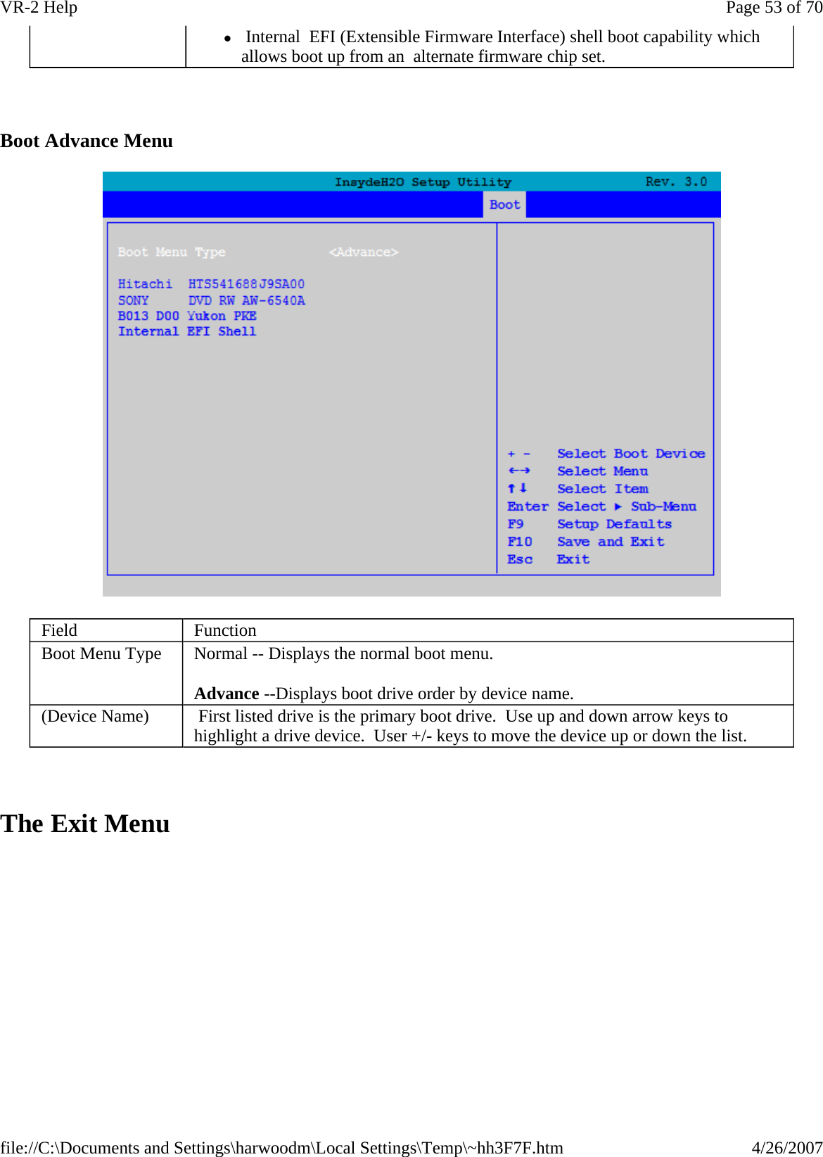   Boot Advance Menu    The Exit Menu z Internal  EFI (Extensible Firmware Interface) shell boot capability which allows boot up from an  alternate firmware chip set. Field  Function Boot Menu Type  Normal -- Displays the normal boot menu. Advance --Displays boot drive order by device name. (Device Name)   First listed drive is the primary boot drive.  Use up and down arrow keys to highlight a drive device.  User +/- keys to move the device up or down the list. Page 53 of 70VR-2 Help4/26/2007file://C:\Documents and Settings\harwoodm\Local Settings\Temp\~hh3F7F.htm
