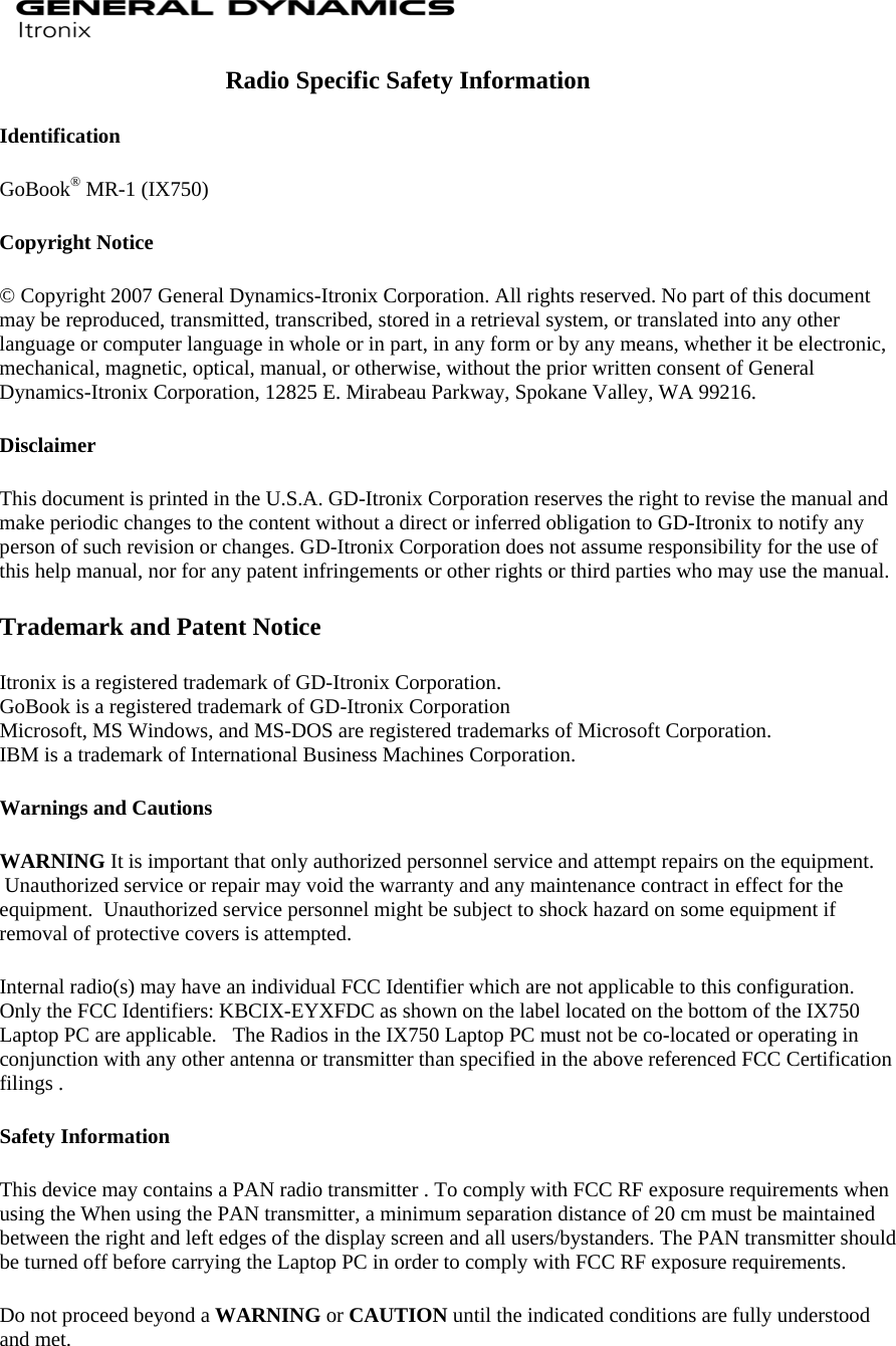  Radio Specific Safety Information Identification GoBook® MR-1 (IX750)  Copyright Notice © Copyright 2007 General Dynamics-Itronix Corporation. All rights reserved. No part of this document may be reproduced, transmitted, transcribed, stored in a retrieval system, or translated into any other language or computer language in whole or in part, in any form or by any means, whether it be electronic, mechanical, magnetic, optical, manual, or otherwise, without the prior written consent of General Dynamics-Itronix Corporation, 12825 E. Mirabeau Parkway, Spokane Valley, WA 99216. Disclaimer This document is printed in the U.S.A. GD-Itronix Corporation reserves the right to revise the manual and make periodic changes to the content without a direct or inferred obligation to GD-Itronix to notify any person of such revision or changes. GD-Itronix Corporation does not assume responsibility for the use of this help manual, nor for any patent infringements or other rights or third parties who may use the manual. Trademark and Patent Notice Itronix is a registered trademark of GD-Itronix Corporation. GoBook is a registered trademark of GD-Itronix Corporation Microsoft, MS Windows, and MS-DOS are registered trademarks of Microsoft Corporation. IBM is a trademark of International Business Machines Corporation. Warnings and Cautions WARNING It is important that only authorized personnel service and attempt repairs on the equipment.  Unauthorized service or repair may void the warranty and any maintenance contract in effect for the equipment.  Unauthorized service personnel might be subject to shock hazard on some equipment if removal of protective covers is attempted. Internal radio(s) may have an individual FCC Identifier which are not applicable to this configuration.   Only the FCC Identifiers: KBCIX-EYXFDC as shown on the label located on the bottom of the IX750 Laptop PC are applicable.   The Radios in the IX750 Laptop PC must not be co-located or operating in conjunction with any other antenna or transmitter than specified in the above referenced FCC Certification filings . Safety Information This device may contains a PAN radio transmitter . To comply with FCC RF exposure requirements when using the When using the PAN transmitter, a minimum separation distance of 20 cm must be maintained between the right and left edges of the display screen and all users/bystanders. The PAN transmitter should be turned off before carrying the Laptop PC in order to comply with FCC RF exposure requirements. Do not proceed beyond a WARNING or CAUTION until the indicated conditions are fully understood and met.  