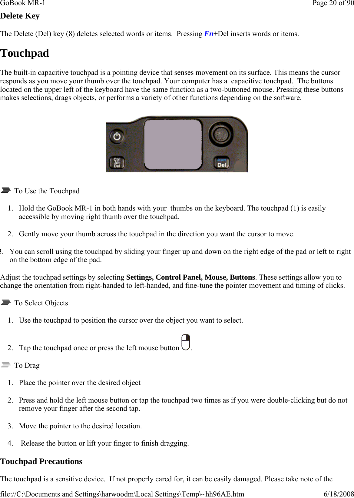 Delete Key The Delete (Del) key (8) deletes selected words or items.  Pressing Fn+Del inserts words or items. Touchpad The built-in capacitive touchpad is a pointing device that senses movement on its surface. This means the cursor responds as you move your thumb over the touchpad. Your computer has a  capacitive touchpad.  The buttons located on the upper left of the keyboard have the same function as a two-buttoned mouse. Pressing these buttons makes selections, drags objects, or performs a variety of other functions depending on the software.      To Use the Touchpad 1. Hold the GoBook MR-1 in both hands with your  thumbs on the keyboard. The touchpad (1) is easily accessible by moving right thumb over the touchpad. 2. Gently move your thumb across the touchpad in the direction you want the cursor to move. 3. You can scroll using the touchpad by sliding your finger up and down on the right edge of the pad or left to right on the bottom edge of the pad. Adjust the touchpad settings by selecting Settings, Control Panel, Mouse, Buttons. These settings allow you to change the orientation from right-handed to left-handed, and fine-tune the pointer movement and timing of clicks.   To Select Objects 1. Use the touchpad to position the cursor over the object you want to select. 2. Tap the touchpad once or press the left mouse button  .   To Drag 1. Place the pointer over the desired object 2. Press and hold the left mouse button or tap the touchpad two times as if you were double-clicking but do not remove your finger after the second tap. 3. Move the pointer to the desired location.   4.  Release the button or lift your finger to finish dragging. Touchpad Precautions The touchpad is a sensitive device.  If not properly cared for, it can be easily damaged. Please take note of the Page 20 of 90GoBook MR-16/18/2008file://C:\Documents and Settings\harwoodm\Local Settings\Temp\~hh96AE.htm