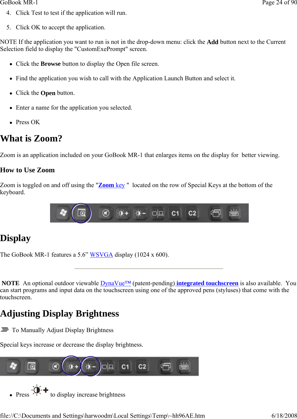 4. Click Test to test if the application will run. 5. Click OK to accept the application. NOTE If the application you want to run is not in the drop-down menu: click the Add button next to the Current Selection field to display the &quot;CustomExePrompt&quot; screen. zClick the Browse button to display the Open file screen. zFind the application you wish to call with the Application Launch Button and select it. zClick the Open button. zEnter a name for the application you selected. zPress OK What is Zoom? Zoom is an application included on your GoBook MR-1 that enlarges items on the display for  better viewing. How to Use Zoom Zoom is toggled on and off using the &quot;Zoom key &quot;  located on the row of Special Keys at the bottom of the keyboard.     Display The GoBook MR-1 features a 5.6” WSVGA display (1024 x 600).   NOTE  An optional outdoor viewable DynaVue™ (patent-pending) integrated touchscreen is also available.  You can start programs and input data on the touchscreen using one of the approved pens (styluses) that come with the touchscreen. Adjusting Display Brightness   To Manually Adjust Display Brightness Special keys increase or decrease the display brightness.  zPress  to display increase brightnessPage 24 of 90GoBook MR-16/18/2008file://C:\Documents and Settings\harwoodm\Local Settings\Temp\~hh96AE.htm