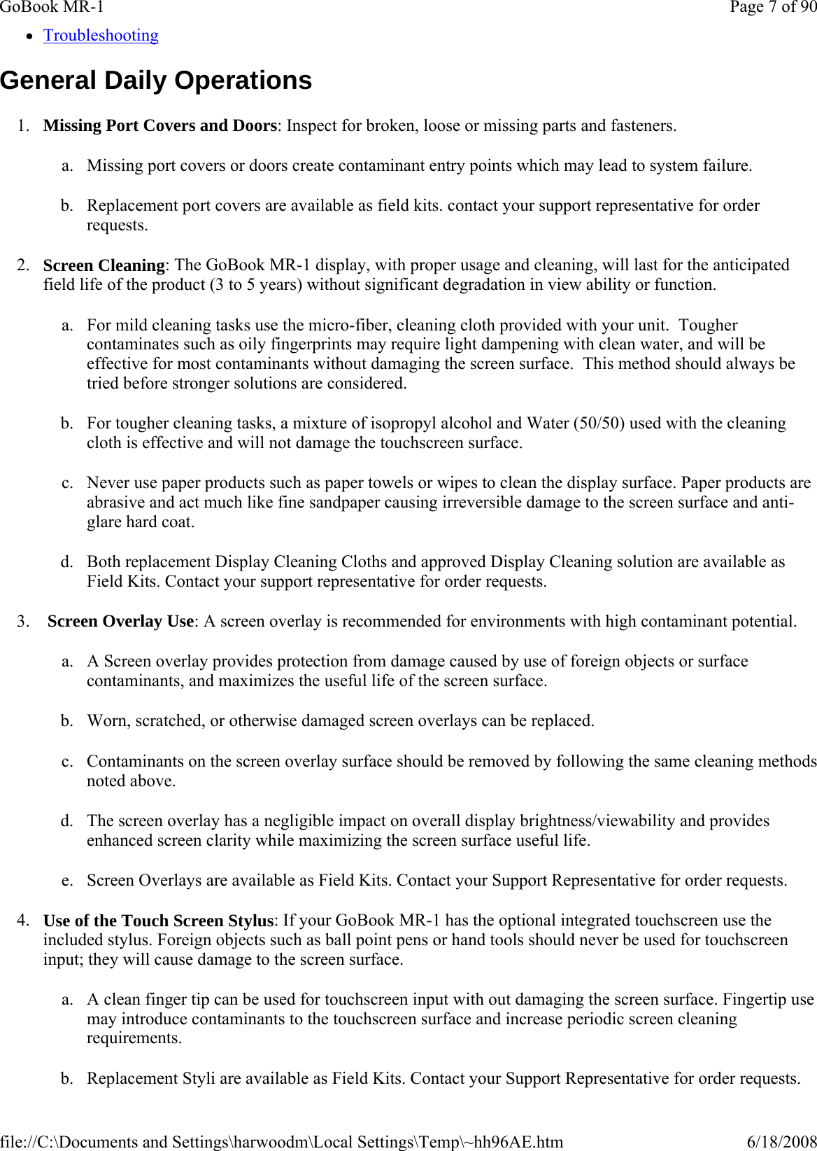 zTroubleshooting General Daily Operations 1. Missing Port Covers and Doors: Inspect for broken, loose or missing parts and fasteners.  a. Missing port covers or doors create contaminant entry points which may lead to system failure. b. Replacement port covers are available as field kits. contact your support representative for order requests. 2. Screen Cleaning: The GoBook MR-1 display, with proper usage and cleaning, will last for the anticipated field life of the product (3 to 5 years) without significant degradation in view ability or function. a. For mild cleaning tasks use the micro-fiber, cleaning cloth provided with your unit.  Tougher contaminates such as oily fingerprints may require light dampening with clean water, and will be effective for most contaminants without damaging the screen surface.  This method should always be tried before stronger solutions are considered. b. For tougher cleaning tasks, a mixture of isopropyl alcohol and Water (50/50) used with the cleaning cloth is effective and will not damage the touchscreen surface.  c. Never use paper products such as paper towels or wipes to clean the display surface. Paper products are abrasive and act much like fine sandpaper causing irreversible damage to the screen surface and anti-glare hard coat. d. Both replacement Display Cleaning Cloths and approved Display Cleaning solution are available as Field Kits. Contact your support representative for order requests. 3.  Screen Overlay Use: A screen overlay is recommended for environments with high contaminant potential. a. A Screen overlay provides protection from damage caused by use of foreign objects or surface contaminants, and maximizes the useful life of the screen surface.  b. Worn, scratched, or otherwise damaged screen overlays can be replaced. c. Contaminants on the screen overlay surface should be removed by following the same cleaning methods noted above. d. The screen overlay has a negligible impact on overall display brightness/viewability and provides enhanced screen clarity while maximizing the screen surface useful life. e. Screen Overlays are available as Field Kits. Contact your Support Representative for order requests. 4. Use of the Touch Screen Stylus: If your GoBook MR-1 has the optional integrated touchscreen use the included stylus. Foreign objects such as ball point pens or hand tools should never be used for touchscreen input; they will cause damage to the screen surface. a. A clean finger tip can be used for touchscreen input with out damaging the screen surface. Fingertip use may introduce contaminants to the touchscreen surface and increase periodic screen cleaning requirements. b.Replacement Styli are available as Field Kits. Contact your Support Representative for order requests.Page 7 of 90GoBook MR-16/18/2008file://C:\Documents and Settings\harwoodm\Local Settings\Temp\~hh96AE.htm