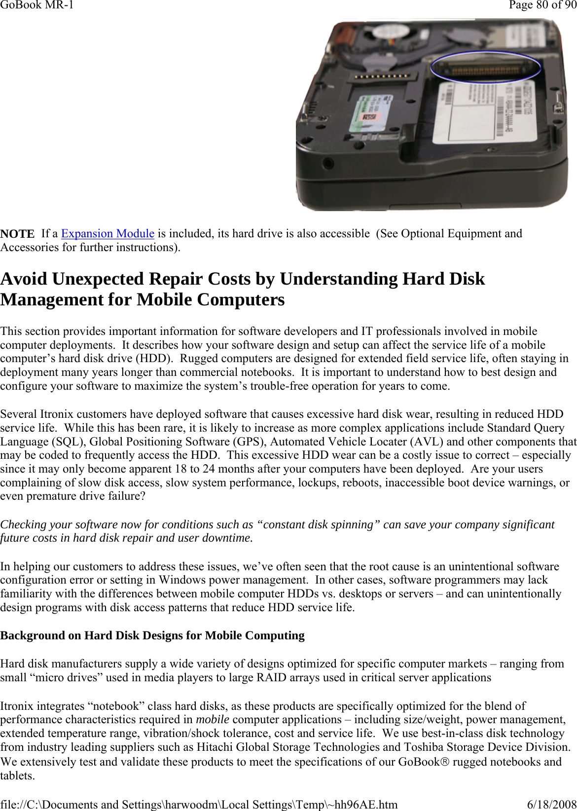 NOTE  If a Expansion Module is included, its hard drive is also accessible  (See Optional Equipment and Accessories for further instructions). Avoid Unexpected Repair Costs by Understanding Hard Disk Management for Mobile Computers This section provides important information for software developers and IT professionals involved in mobile computer deployments.  It describes how your software design and setup can affect the service life of a mobile computer’s hard disk drive (HDD).  Rugged computers are designed for extended field service life, often staying in deployment many years longer than commercial notebooks.  It is important to understand how to best design and configure your software to maximize the system’s trouble-free operation for years to come. Several Itronix customers have deployed software that causes excessive hard disk wear, resulting in reduced HDD service life.  While this has been rare, it is likely to increase as more complex applications include Standard Query Language (SQL), Global Positioning Software (GPS), Automated Vehicle Locater (AVL) and other components that may be coded to frequently access the HDD.  This excessive HDD wear can be a costly issue to correct – especially since it may only become apparent 18 to 24 months after your computers have been deployed.  Are your users complaining of slow disk access, slow system performance, lockups, reboots, inaccessible boot device warnings, or even premature drive failure? Checking your software now for conditions such as “constant disk spinning” can save your company significant future costs in hard disk repair and user downtime. In helping our customers to address these issues, we’ve often seen that the root cause is an unintentional software configuration error or setting in Windows power management.  In other cases, software programmers may lack familiarity with the differences between mobile computer HDDs vs. desktops or servers – and can unintentionally design programs with disk access patterns that reduce HDD service life. Background on Hard Disk Designs for Mobile Computing Hard disk manufacturers supply a wide variety of designs optimized for specific computer markets – ranging from small “micro drives” used in media players to large RAID arrays used in critical server applications Itronix integrates “notebook” class hard disks, as these products are specifically optimized for the blend of performance characteristics required in mobile computer applications – including size/weight, power management, extended temperature range, vibration/shock tolerance, cost and service life.  We use best-in-class disk technology from industry leading suppliers such as Hitachi Global Storage Technologies and Toshiba Storage Device Division.  We extensively test and validate these products to meet the specifications of our GoBook® rugged notebooks and tablets.    Page 80 of 90GoBook MR-16/18/2008file://C:\Documents and Settings\harwoodm\Local Settings\Temp\~hh96AE.htm