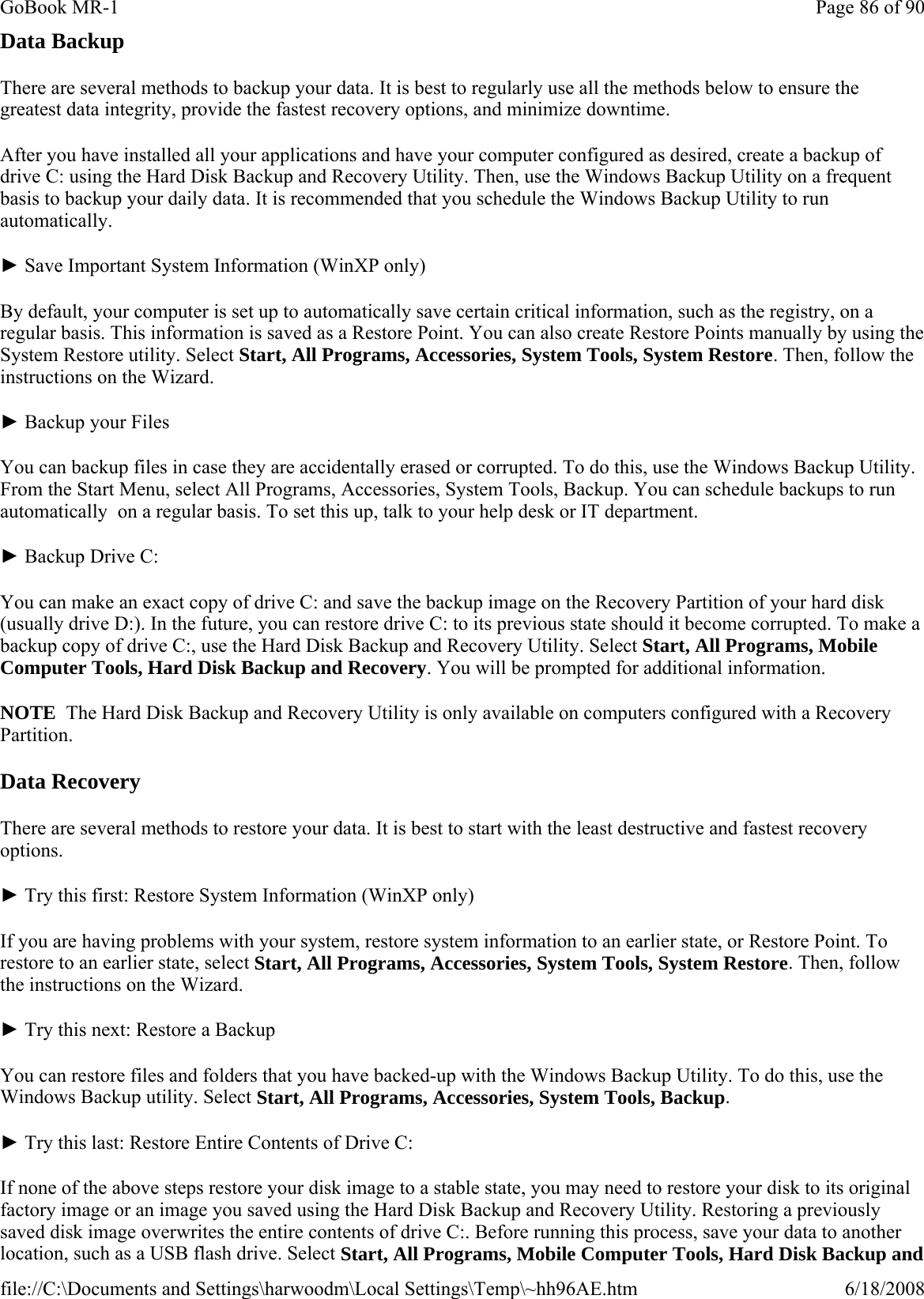 Data Backup There are several methods to backup your data. It is best to regularly use all the methods below to ensure the greatest data integrity, provide the fastest recovery options, and minimize downtime. After you have installed all your applications and have your computer configured as desired, create a backup of drive C: using the Hard Disk Backup and Recovery Utility. Then, use the Windows Backup Utility on a frequent basis to backup your daily data. It is recommended that you schedule the Windows Backup Utility to run automatically. ► Save Important System Information (WinXP only) By default, your computer is set up to automatically save certain critical information, such as the registry, on a regular basis. This information is saved as a Restore Point. You can also create Restore Points manually by using the System Restore utility. Select Start, All Programs, Accessories, System Tools, System Restore. Then, follow the instructions on the Wizard. ► Backup your Files You can backup files in case they are accidentally erased or corrupted. To do this, use the Windows Backup Utility. From the Start Menu, select All Programs, Accessories, System Tools, Backup. You can schedule backups to run automatically  on a regular basis. To set this up, talk to your help desk or IT department. ► Backup Drive C: You can make an exact copy of drive C: and save the backup image on the Recovery Partition of your hard disk (usually drive D:). In the future, you can restore drive C: to its previous state should it become corrupted. To make a backup copy of drive C:, use the Hard Disk Backup and Recovery Utility. Select Start, All Programs, Mobile Computer Tools, Hard Disk Backup and Recovery. You will be prompted for additional information. NOTE  The Hard Disk Backup and Recovery Utility is only available on computers configured with a Recovery Partition. Data Recovery There are several methods to restore your data. It is best to start with the least destructive and fastest recovery options. ► Try this first: Restore System Information (WinXP only) If you are having problems with your system, restore system information to an earlier state, or Restore Point. To restore to an earlier state, select Start, All Programs, Accessories, System Tools, System Restore. Then, follow the instructions on the Wizard. ► Try this next: Restore a Backup You can restore files and folders that you have backed-up with the Windows Backup Utility. To do this, use the Windows Backup utility. Select Start, All Programs, Accessories, System Tools, Backup. ► Try this last: Restore Entire Contents of Drive C: If none of the above steps restore your disk image to a stable state, you may need to restore your disk to its original factory image or an image you saved using the Hard Disk Backup and Recovery Utility. Restoring a previously saved disk image overwrites the entire contents of drive C:. Before running this process, save your data to another location, such as a USB flash drive. Select Start, All Programs, Mobile Computer Tools, Hard Disk Backup and Page 86 of 90GoBook MR-16/18/2008file://C:\Documents and Settings\harwoodm\Local Settings\Temp\~hh96AE.htm
