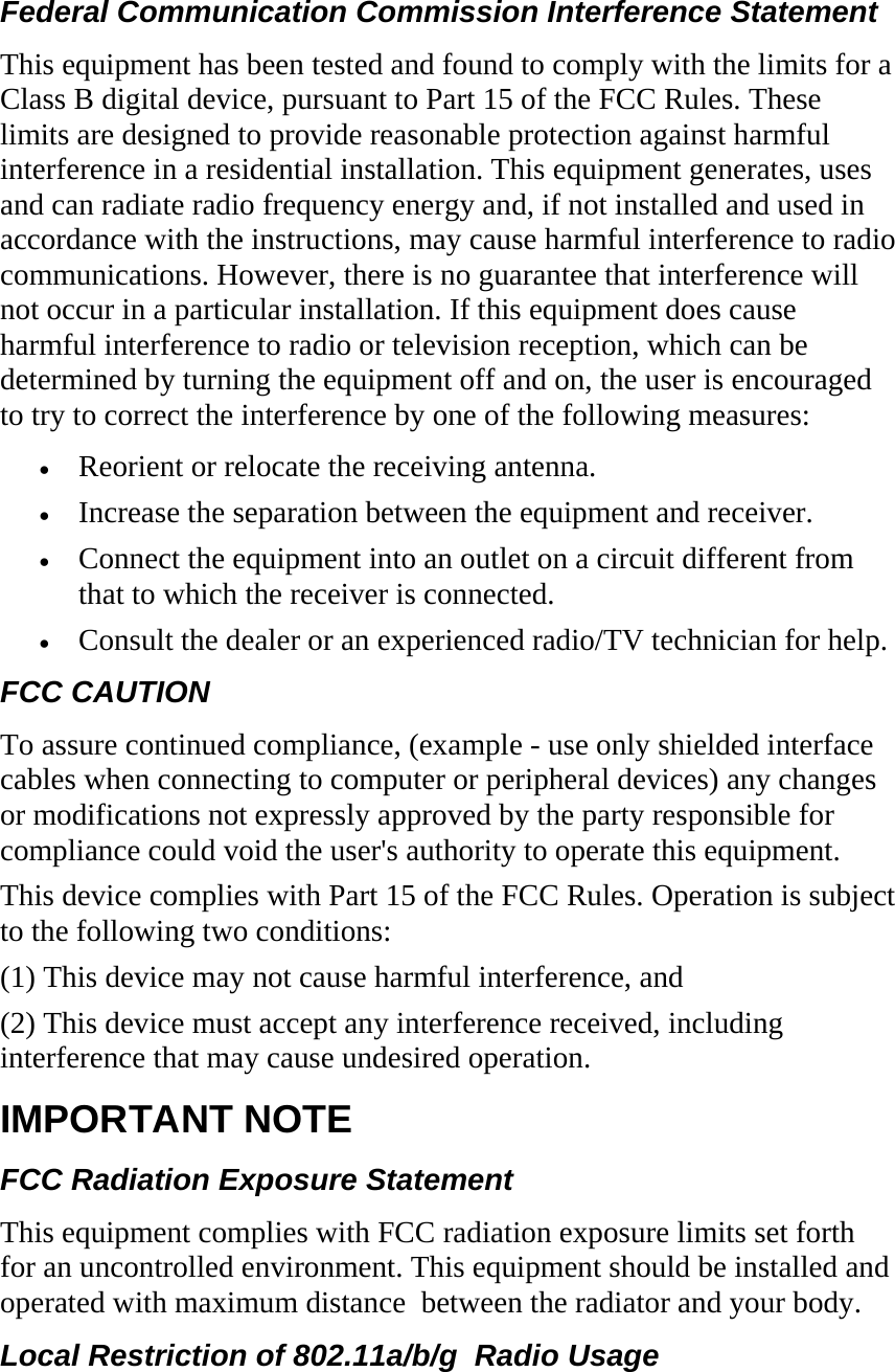Federal Communication Commission Interference Statement This equipment has been tested and found to comply with the limits for a Class B digital device, pursuant to Part 15 of the FCC Rules. These limits are designed to provide reasonable protection against harmful interference in a residential installation. This equipment generates, uses and can radiate radio frequency energy and, if not installed and used in accordance with the instructions, may cause harmful interference to radio communications. However, there is no guarantee that interference will not occur in a particular installation. If this equipment does cause harmful interference to radio or television reception, which can be determined by turning the equipment off and on, the user is encouraged to try to correct the interference by one of the following measures: • Reorient or relocate the receiving antenna. • Increase the separation between the equipment and receiver. • Connect the equipment into an outlet on a circuit different from that to which the receiver is connected. • Consult the dealer or an experienced radio/TV technician for help. FCC CAUTION   To assure continued compliance, (example - use only shielded interface cables when connecting to computer or peripheral devices) any changes or modifications not expressly approved by the party responsible for compliance could void the user&apos;s authority to operate this equipment. This device complies with Part 15 of the FCC Rules. Operation is subject to the following two conditions: (1) This device may not cause harmful interference, and (2) This device must accept any interference received, including interference that may cause undesired operation. IMPORTANT NOTE  FCC Radiation Exposure Statement This equipment complies with FCC radiation exposure limits set forth for an uncontrolled environment. This equipment should be installed and operated with maximum distance  between the radiator and your body. Local Restriction of 802.11a/b/g  Radio Usage 