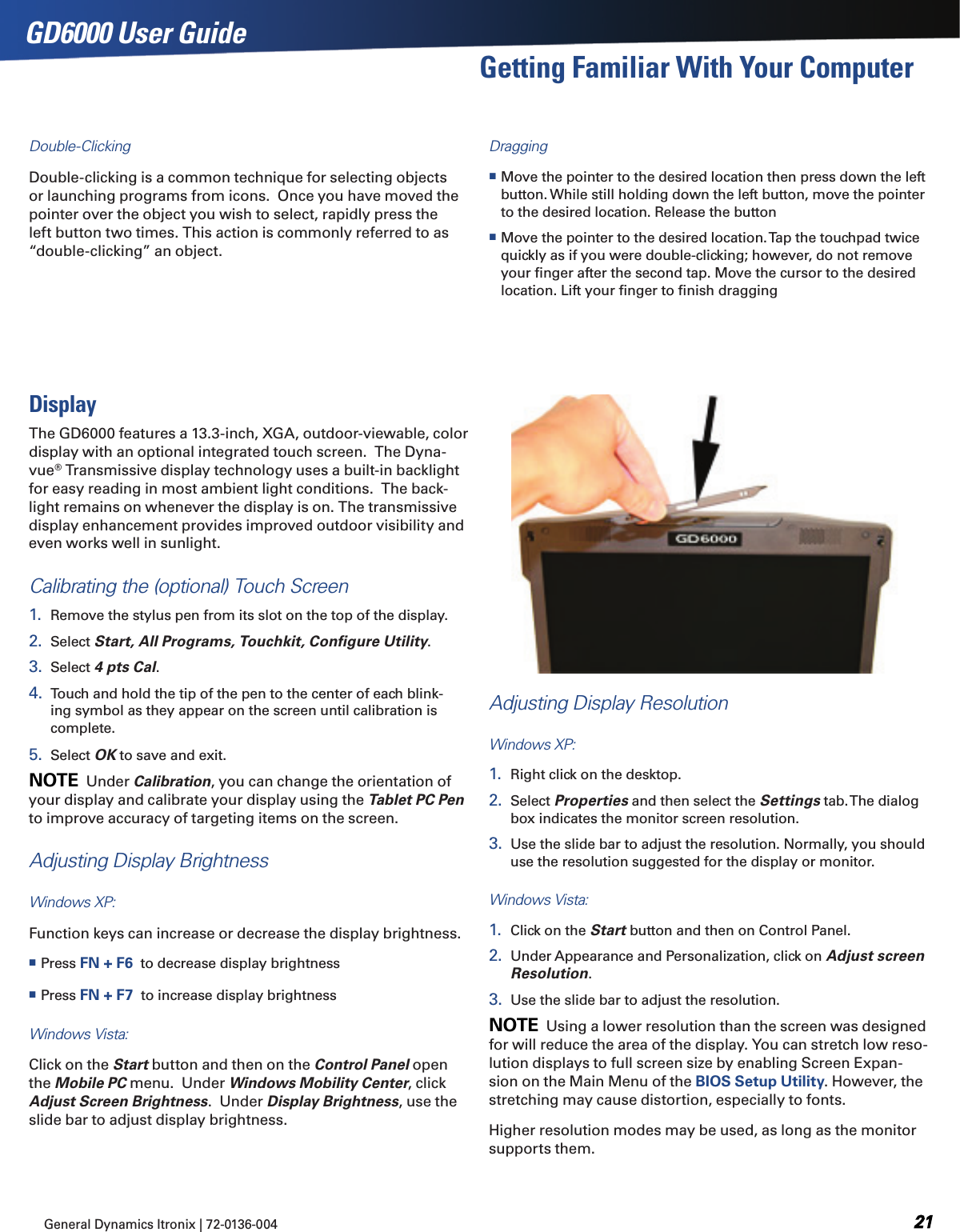 General Dynamics Itronix | 72-0136-004  GD6000 User GuideGetting Familiar With Your ComputerDouble-ClickingDouble-clicking is a common technique for selecting objects or launching programs from icons.  Once you have moved the pointer over the object you wish to select, rapidly press the left button two times. This action is commonly referred to as “double-clicking” an object.Dragging Move the pointer to the desired location then press down the left button. While still holding down the left button, move the pointer to the desired location. Release the button Move the pointer to the desired location. Tap the touchpad twice quickly as if you were double-clicking; however, do not remove your ﬁnger after the second tap. Move the cursor to the desired location. Lift your ﬁnger to ﬁnish draggingDisplayThe GD6000 features a 13.3-inch, XGA, outdoor-viewable, color display with an optional integrated touch screen.  The Dyna-vue® Transmissive display technology uses a built-in backlight for easy reading in most ambient light conditions.  The back-light remains on whenever the display is on. The transmissive display enhancement provides improved outdoor visibility and even works well in sunlight.Calibrating the (optional) Touch Screen1.  Remove the stylus pen from its slot on the top of the display.2.  Select Start, All Programs, Touchkit, Conﬁgure Utility.3.  Select 4 pts Cal.4.  Touch and hold the tip of the pen to the center of each blink-ing symbol as they appear on the screen until calibration is complete.5.  Select OK to save and exit.note  Under Calibration, you can change the orientation of your display and calibrate your display using the Tablet PC Pen to improve accuracy of targeting items on the screen. Adjusting Display BrightnessWindows XP:Function keys can increase or decrease the display brightness. Press FN + F6  to decrease display brightness Press FN + F7  to increase display brightnessWindows Vista:  Click on the Start button and then on the Control Panel open the Mobile PC menu.  Under Windows Mobility Center, click Adjust Screen Brightness.  Under Display Brightness, use the slide bar to adjust display brightness.Adjusting Display ResolutionWindows XP:1.  Right click on the desktop. 2.  Select Properties and then select the Settings tab. The dialog box indicates the monitor screen resolution.3.  Use the slide bar to adjust the resolution. Normally, you should use the resolution suggested for the display or monitor.Windows Vista:1.  Click on the Start button and then on Control Panel.2.  Under Appearance and Personalization, click on Adjust screen Resolution.3.  Use the slide bar to adjust the resolution.note  Using a lower resolution than the screen was designed for will reduce the area of the display. You can stretch low reso-lution displays to full screen size by enabling Screen Expan-sion on the Main Menu of the BIOS Setup Utility. However, the stretching may cause distortion, especially to fonts.Higher resolution modes may be used, as long as the monitor supports them.