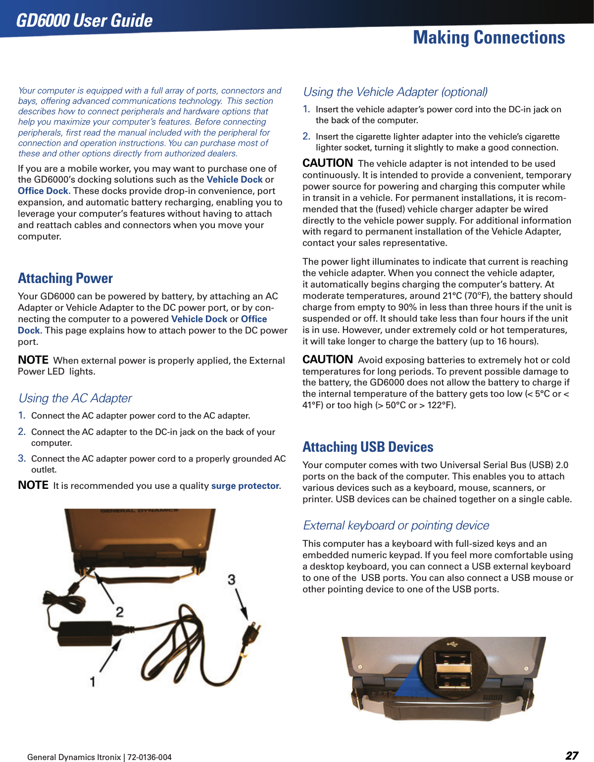 General Dynamics Itronix | 72-0136-004  GD6000 User GuideYour computer is equipped with a full array of ports, connectors and bays, offering advanced communications technology.  This section describes how to connect peripherals and hardware options that help you maximize your computer’s features. Before connecting peripherals, ﬁrst read the manual included with the peripheral for connection and operation instructions. You can purchase most of these and other options directly from authorized dealers.If you are a mobile worker, you may want to purchase one of the GD6000’s docking solutions such as the Vehicle Dock or Ofﬁce Dock. These docks provide drop-in convenience, port expansion, and automatic battery recharging, enabling you to leverage your computer’s features without having to attach and reattach cables and connectors when you move your computer.Attaching PowerYour GD6000 can be powered by battery, by attaching an AC Adapter or Vehicle Adapter to the DC power port, or by con-necting the computer to a powered Vehicle Dock or Ofﬁce Dock. This page explains how to attach power to the DC power port.note  When external power is properly applied, the External Power LED  lights.Using the AC Adapter1.  Connect the AC adapter power cord to the AC adapter.2.  Connect the AC adapter to the DC-in jack on the back of your computer.3.  Connect the AC adapter power cord to a properly grounded AC outlet. note  It is recommended you use a quality surge protector.Using the Vehicle Adapter (optional)1.  Insert the vehicle adapter’s power cord into the DC-in jack on the back of the computer.2.  Insert the cigarette lighter adapter into the vehicle’s cigarette lighter socket, turning it slightly to make a good connection.Caution  The vehicle adapter is not intended to be used continuously. It is intended to provide a convenient, temporary power source for powering and charging this computer while in transit in a vehicle. For permanent installations, it is recom-mended that the (fused) vehicle charger adapter be wired directly to the vehicle power supply. For additional information with regard to permanent installation of the Vehicle Adapter, contact your sales representative.The power light illuminates to indicate that current is reaching the vehicle adapter. When you connect the vehicle adapter, it automatically begins charging the computer’s battery. At moderate temperatures, around 21°C (70ºF), the battery should charge from empty to 90% in less than three hours if the unit is suspended or off. It should take less than four hours if the unit is in use. However, under extremely cold or hot temperatures, it will take longer to charge the battery (up to 16 hours).Caution  Avoid exposing batteries to extremely hot or cold temperatures for long periods. To prevent possible damage to the battery, the GD6000 does not allow the battery to charge if the internal temperature of the battery gets too low (&lt; 5°C or &lt; 41°F) or too high (&gt; 50°C or &gt; 122°F).Attaching USB DevicesYour computer comes with two Universal Serial Bus (USB) 2.0 ports on the back of the computer. This enables you to attach various devices such as a keyboard, mouse, scanners, or printer. USB devices can be chained together on a single cable.External keyboard or pointing deviceThis computer has a keyboard with full-sized keys and an embedded numeric keypad. If you feel more comfortable using a desktop keyboard, you can connect a USB external keyboard to one of the  USB ports. You can also connect a USB mouse or other pointing device to one of the USB ports.Making Connections