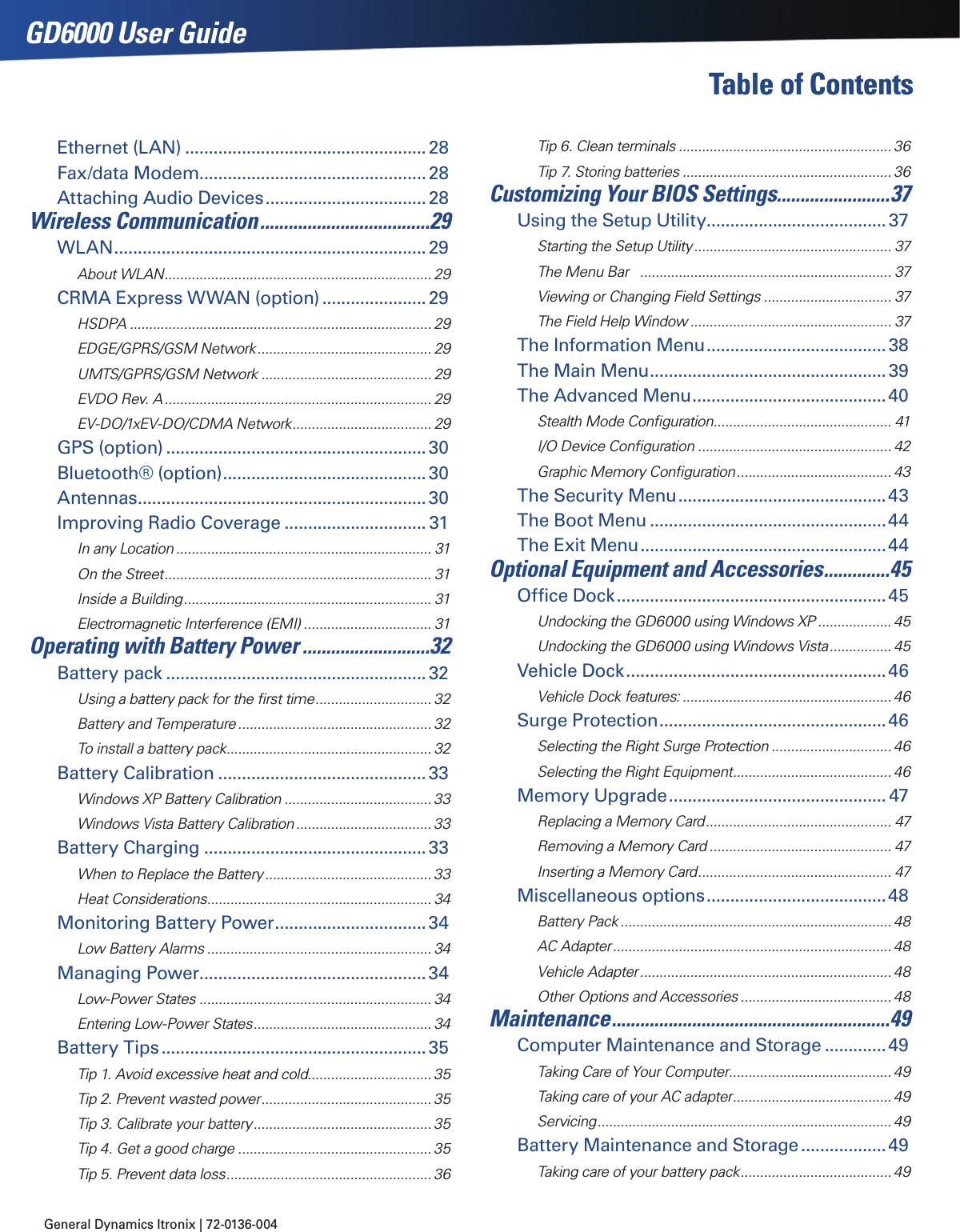 General Dynamics Itronix | 72-0136-004 GD6000 User GuideTable of Contents Table of ContentsEthernet (LAN) ...................................................28Fax/data Modem................................................28Attaching Audio Devices .................................. 28Wireless Communication ....................................29WLAN ..................................................................29About WLAN ..................................................................... 29CRMA Express WWAN (option) ......................29HSDPA .............................................................................. 29EDGE/GPRS/GSM Network ............................................. 29UMTS/GPRS/GSM Network ............................................ 29EVDO Rev. A ..................................................................... 29EV-DO/1xEV-DO/CDMA Network .................................... 29GPS (option) .......................................................30Bluetooth® (option) ...........................................30Antennas .............................................................30Improving Radio Coverage .............................. 31In any Location .................................................................. 31On the Street ..................................................................... 31Inside a Building ................................................................ 31Electromagnetic Interference (EMI) ................................. 31Operating with Battery Power ...........................32Battery pack .......................................................32Using a battery pack for the ﬁrst time .............................. 32Battery and Temperature .................................................. 32To install a battery pack ..................................................... 32Battery Calibration ............................................33Windows XP Battery Calibration ...................................... 33Windows Vista Battery Calibration ................................... 33Battery Charging ...............................................33When to Replace the Battery ........................................... 33Heat Considerations .......................................................... 34Monitoring Battery Power ................................34Low Battery Alarms .......................................................... 34Managing Power................................................34Low-Power States ............................................................ 34Entering Low-Power States .............................................. 34Battery Tips ........................................................35Tip 1. Avoid excessive heat and cold................................ 35Tip 2. Prevent wasted power ............................................ 35Tip 3. Calibrate your battery .............................................. 35Tip 4. Get a good charge .................................................. 35Tip 5. Prevent data loss ..................................................... 36Tip 6. Clean terminals .......................................................36Tip 7. Storing batteries ...................................................... 36Customizing Your BIOS Settings........................37Using the Setup Utility ......................................37Starting the Setup Utility ................................................... 37The Menu Bar   ................................................................. 37Viewing or Changing Field Settings ................................. 37The Field Help Window .................................................... 37The Information Menu ......................................38The Main Menu ..................................................39The Advanced Menu .........................................40Stealth Mode Conﬁguration .............................................. 41I/O Device Conﬁguration .................................................. 42Graphic Memory Conﬁguration ........................................ 43The Security Menu ............................................43The Boot Menu ..................................................44The Exit Menu ....................................................44Optional Equipment and Accessories ..............45Ofﬁce Dock .........................................................45Undocking the GD6000 using Windows XP ................... 45Undocking the GD6000 using Windows Vista ................ 45Vehicle Dock .......................................................46Vehicle Dock features: ...................................................... 46Surge Protection ................................................46Selecting the Right Surge Protection ............................... 46Selecting the Right Equipment ......................................... 46Memory Upgrade .............................................. 47Replacing a Memory Card ................................................ 47Removing a Memory Card ............................................... 47Inserting a Memory Card .................................................. 47Miscellaneous options ......................................48Battery Pack ...................................................................... 48AC Adapter ........................................................................ 48Vehicle Adapter ................................................................. 48Other Options and Accessories ....................................... 48Maintenance ...........................................................49Computer Maintenance and Storage .............49Taking Care of Your Computer .......................................... 49Taking care of your AC adapter ......................................... 49Servicing ............................................................................ 49Battery Maintenance and Storage ..................49Taking care of your battery pack ....................................... 49