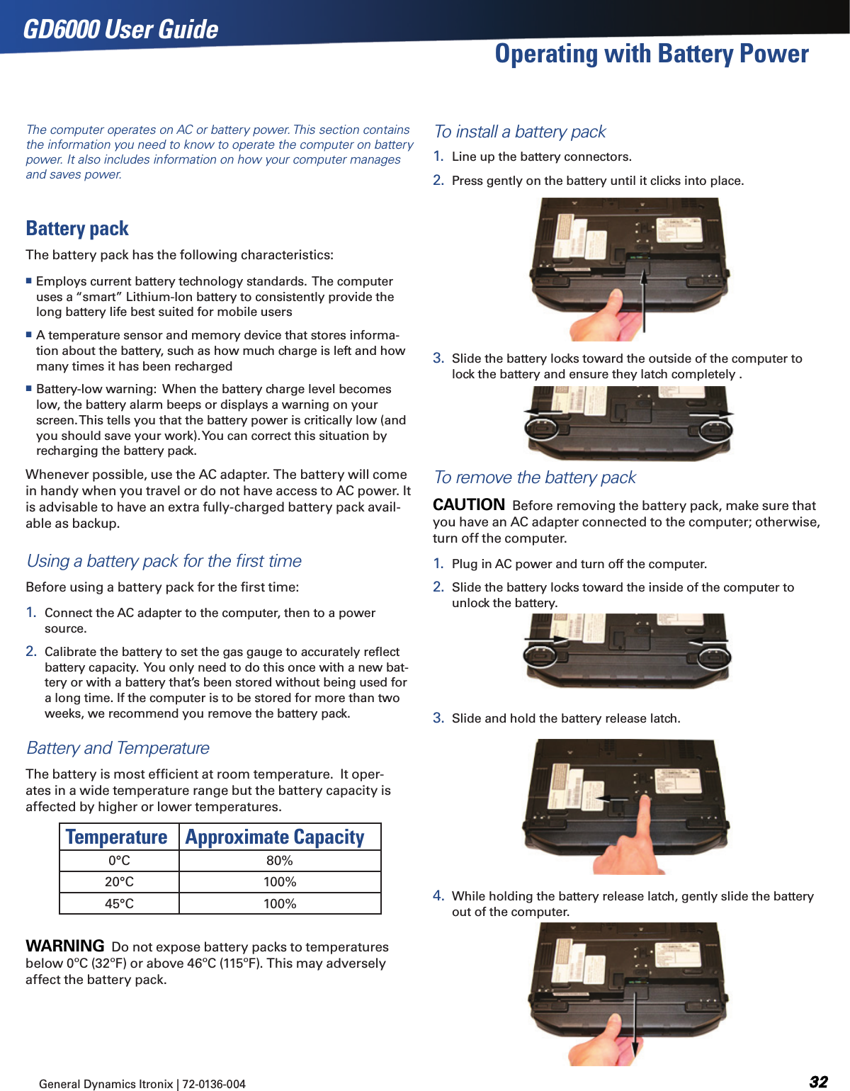 General Dynamics Itronix | 72-0136-004  GD6000 User GuideThe computer operates on AC or battery power. This section contains the information you need to know to operate the computer on battery power. It also includes information on how your computer manages and saves power.Battery packThe battery pack has the following characteristics:  Employs current battery technology standards.  The computer uses a “smart” Lithium-Ion battery to consistently provide the long battery life best suited for mobile users A temperature sensor and memory device that stores informa-tion about the battery, such as how much charge is left and how many times it has been recharged Battery-low warning:  When the battery charge level becomes low, the battery alarm beeps or displays a warning on your screen. This tells you that the battery power is critically low (and you should save your work). You can correct this situation by recharging the battery pack.Whenever possible, use the AC adapter. The battery will come in handy when you travel or do not have access to AC power. It is advisable to have an extra fully-charged battery pack avail-able as backup. Using a battery pack for the ﬁrst timeBefore using a battery pack for the ﬁrst time:1.  Connect the AC adapter to the computer, then to a power source.2.  Calibrate the battery to set the gas gauge to accurately reﬂect battery capacity.  You only need to do this once with a new bat-tery or with a battery that’s been stored without being used for a long time. If the computer is to be stored for more than two weeks, we recommend you remove the battery pack.Battery and TemperatureThe battery is most efﬁcient at room temperature.  It oper-ates in a wide temperature range but the battery capacity is affected by higher or lower temperatures.Temperature Approximate Capacity0°C 80%20°C 100%45°C 100%Warning  Do not expose battery packs to temperatures below 0ºC (32ºF) or above 46ºC (115ºF). This may adversely affect the battery pack.To install a battery pack1.  Line up the battery connectors.2.  Press gently on the battery until it clicks into place.3.  Slide the battery locks toward the outside of the computer to lock the battery and ensure they latch completely .To remove the battery packCaution  Before removing the battery pack, make sure that you have an AC adapter connected to the computer; otherwise, turn off the computer.1.  Plug in AC power and turn off the computer.2.  Slide the battery locks toward the inside of the computer to unlock the battery.3.  Slide and hold the battery release latch.4.  While holding the battery release latch, gently slide the battery out of the computer.Operating with Battery Power