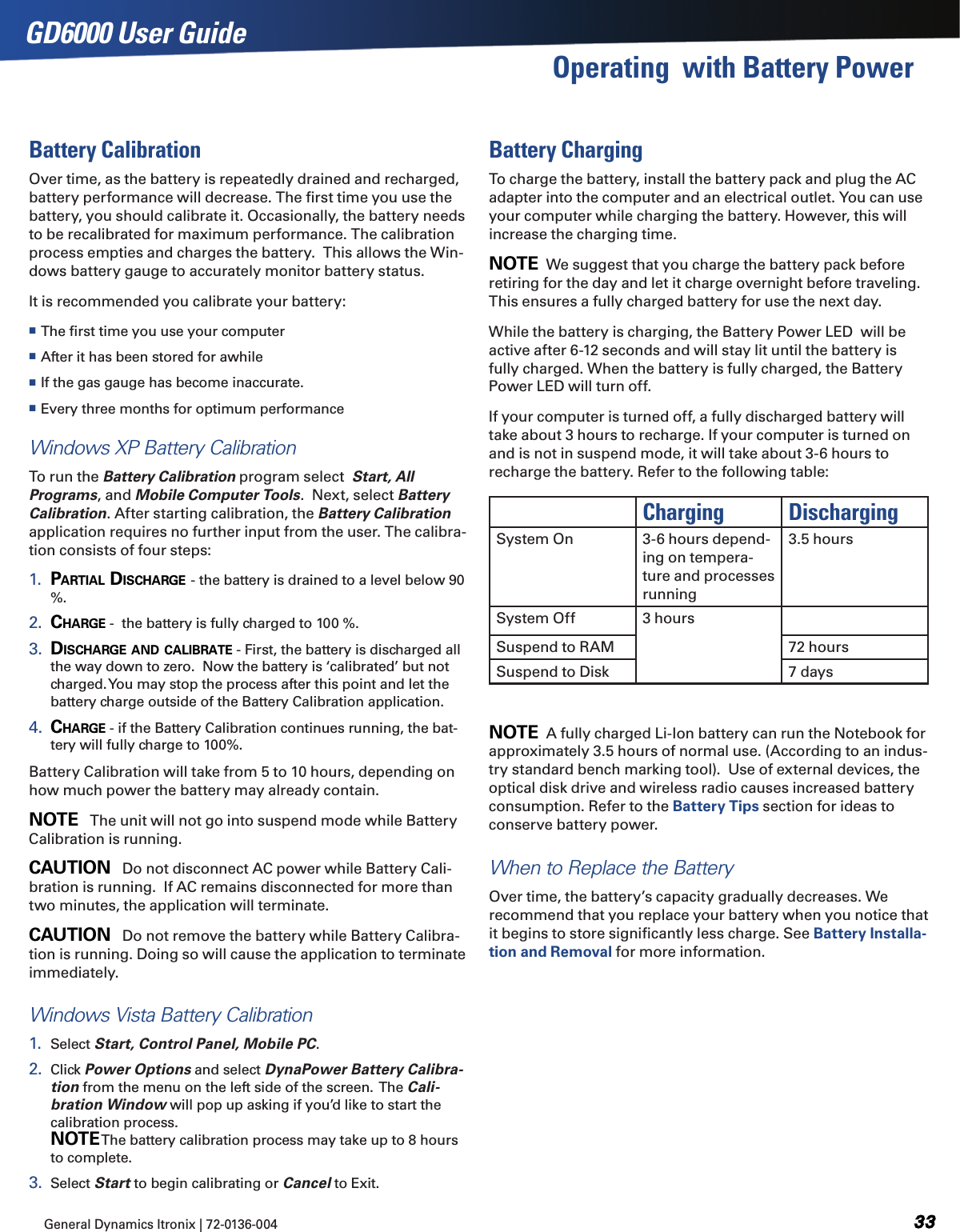 General Dynamics Itronix | 72-0136-004  GD6000 User GuideOperating  with Battery PowerBattery CalibrationOver time, as the battery is repeatedly drained and recharged, battery performance will decrease. The ﬁrst time you use the battery, you should calibrate it. Occasionally, the battery needs to be recalibrated for maximum performance. The calibration process empties and charges the battery.  This allows the Win-dows battery gauge to accurately monitor battery status. It is recommended you calibrate your battery: The ﬁrst time you use your computer After it has been stored for awhile If the gas gauge has become inaccurate. Every three months for optimum performanceWindows XP Battery CalibrationTo run the Battery Calibration program select  Start, All Programs, and Mobile Computer Tools.  Next, select Battery Calibration. After starting calibration, the Battery Calibration application requires no further input from the user. The calibra-tion consists of four steps:1.  Partial disCHarge - the battery is drained to a level below 90 %.2.  CHarge -  the battery is fully charged to 100 %.3.  disCHarge and CaliBrate - First, the battery is discharged all the way down to zero.  Now the battery is ‘calibrated’ but not charged. You may stop the process after this point and let the battery charge outside of the Battery Calibration application.4.  CHarge - if the Battery Calibration continues running, the bat-tery will fully charge to 100%. Battery Calibration will take from 5 to 10 hours, depending on how much power the battery may already contain. note   The unit will not go into suspend mode while Battery Calibration is running.Caution   Do not disconnect AC power while Battery Cali-bration is running.  If AC remains disconnected for more than two minutes, the application will terminate. Caution   Do not remove the battery while Battery Calibra-tion is running. Doing so will cause the application to terminate immediately.Windows Vista Battery Calibration1.  Select Start, Control Panel, Mobile PC.2.  Click Power Options and select DynaPower Battery Calibra-tion from the menu on the left side of the screen.  The Cali-bration Window will pop up asking if you’d like to start the calibration process.   note The battery calibration process may take up to 8 hours to complete.  3.  Select Start to begin calibrating or Cancel to Exit. Battery ChargingTo charge the battery, install the battery pack and plug the AC adapter into the computer and an electrical outlet. You can use your computer while charging the battery. However, this will increase the charging time.note  We suggest that you charge the battery pack before retiring for the day and let it charge overnight before traveling. This ensures a fully charged battery for use the next day.While the battery is charging, the Battery Power LED  will be active after 6-12 seconds and will stay lit until the battery is fully charged. When the battery is fully charged, the Battery Power LED will turn off.If your computer is turned off, a fully discharged battery will take about 3 hours to recharge. If your computer is turned on and is not in suspend mode, it will take about 3-6 hours to recharge the battery. Refer to the following table:Charging DischargingSystem On 3-6 hours depend-ing on tempera-ture and processes running3.5 hoursSystem Off 3 hoursSuspend to RAM 72 hoursSuspend to Disk 7 days note  A fully charged Li-Ion battery can run the Notebook for approximately 3.5 hours of normal use. (According to an indus-try standard bench marking tool).  Use of external devices, the optical disk drive and wireless radio causes increased battery consumption. Refer to the Battery Tips section for ideas to conserve battery power.When to Replace the BatteryOver time, the battery’s capacity gradually decreases. We recommend that you replace your battery when you notice that it begins to store signiﬁcantly less charge. See Battery Installa-tion and Removal for more information.