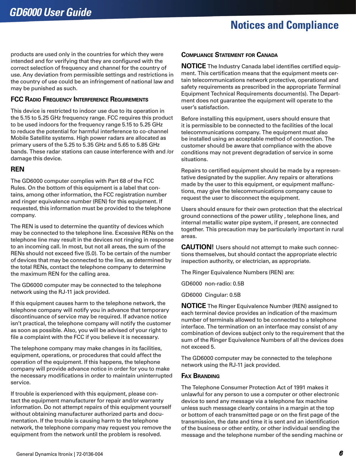 General Dynamics Itronix | 72-0136-004  GD6000 User GuideNotices and Complianceproducts are used only in the countries for which they were intended and for verifying that they are conﬁgured with the correct selection of frequency and channel for the country of use. Any deviation from permissible settings and restrictions in the country of use could be an infringement of national law and may be punished as such. FCC radio FrequenCy interFerenCe requirements This device is restricted to indoor use due to its operation in the 5.15 to 5.25 GHz frequency range. FCC requires this product to be used indoors for the frequency range 5.15 to 5.25 GHz to reduce the potential for harmful interference to co-channel Mobile Satellite systems. High power radars are allocated as primary users of the 5.25 to 5.35 GHz and 5.65 to 5.85 GHz bands. These radar stations can cause interference with and /or damage this device. renThe GD6000 computer complies with Part 68 of the FCC Rules. On the bottom of this equipment is a label that con-tains, among other information, the FCC registration number and ringer equivalence number (REN) for this equipment. If requested, this information must be provided to the telephone company.The REN is used to determine the quantity of devices which may be connected to the telephone line. Excessive RENs on the telephone line may result in the devices not ringing in response to an incoming call. In most, but not all areas, the sum of the RENs should not exceed ﬁve (5.0). To be certain of the number of devices that may be connected to the line, as determined by the total RENs, contact the telephone company to determine the maximum REN for the calling area.The GD6000 computer may be connected to the telephone network using the RJ-11 jack provided.If this equipment causes harm to the telephone network, the telephone company will notify you in advance that temporary discontinuance of service may be required. If advance notice isn’t practical, the telephone company will notify the customer as soon as possible. Also, you will be advised of your right to ﬁle a complaint with the FCC if you believe it is necessary.The telephone company may make changes in its facilities, equipment, operations, or procedures that could affect the operation of the equipment. If this happens, the telephone company will provide advance notice in order for you to make the necessary modiﬁcations in order to maintain uninterrupted service.If trouble is experienced with this equipment, please con-tact the equipment manufacturer for repair and/or warranty information. Do not attempt repairs of this equipment yourself without obtaining manufacturer authorized parts and docu-mentation. If the trouble is causing harm to the telephone network, the telephone company may request you remove the equipment from the network until the problem is resolved.ComPlianCe statement For CanadanotiCe The Industry Canada label identiﬁes certiﬁed equip-ment. This certiﬁcation means that the equipment meets cer-tain telecommunications network protective, operational and safety requirements as prescribed in the appropriate Terminal Equipment Technical Requirements document(s). The Depart-ment does not guarantee the equipment will operate to the user’s satisfaction.Before installing this equipment, users should ensure that it is permissible to be connected to the facilities of the local telecommunications company. The equipment must also be installed using an acceptable method of connection. The customer should be aware that compliance with the above conditions may not prevent degradation of service in some situations.Repairs to certiﬁed equipment should be made by a represen-tative designated by the supplier. Any repairs or alterations made by the user to this equipment, or equipment malfunc-tions, may give the telecommunications company cause to request the user to disconnect the equipment.Users should ensure for their own protection that the electrical ground connections of the power utility , telephone lines, and internal metallic water pipe system, if present, are connected together. This precaution may be particularly important in rural areas.Caution! Users should not attempt to make such connec-tions themselves, but should contact the appropriate electric inspection authority, or electrician, as appropriate.The Ringer Equivalence Numbers (REN) are:GD6000  non-radio: 0.5BGD6000  Cingular: 0.5BnotiCe The Ringer Equivalence Number (REN) assigned to each terminal device provides an indication of the maximum number of terminals allowed to be connected to a telephone interface. The termination on an interface may consist of any combination of devices subject only to the requirement that the sum of the Ringer Equivalence Numbers of all the devices does not exceed 5.The GD6000 computer may be connected to the telephone network using the RJ-11 jack provided.Fax BrandingThe Telephone Consumer Protection Act of 1991 makes it unlawful for any person to use a computer or other electronic device to send any message via a telephone fax machine unless such message clearly contains in a margin at the top or bottom of each transmitted page or on the ﬁrst page of the transmission, the date and time it is sent and an identiﬁcation of the business or other entity, or other individual sending the message and the telephone number of the sending machine or 