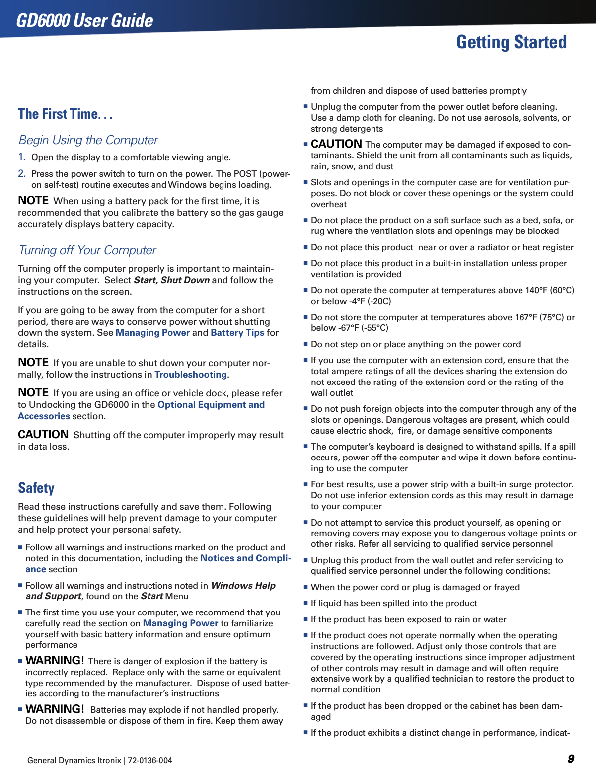 General Dynamics Itronix | 72-0136-004  GD6000 User GuideGetting StartedThe First Time. . .Begin Using the Computer1.  Open the display to a comfortable viewing angle. 2.  Press the power switch to turn on the power.  The POST (power-on self-test) routine executes and Windows begins loading. note  When using a battery pack for the ﬁrst time, it is recommended that you calibrate the battery so the gas gauge accurately displays battery capacity.Turning off Your ComputerTurning off the computer properly is important to maintain-ing your computer.  Select Start, Shut Down and follow the instructions on the screen.If you are going to be away from the computer for a short period, there are ways to conserve power without shutting down the system. See Managing Power and Battery Tips for details. note  If you are unable to shut down your computer nor-mally, follow the instructions in Troubleshooting.note  If you are using an ofﬁce or vehicle dock, please refer to Undocking the GD6000 in the Optional Equipment and Accessories section.Caution  Shutting off the computer improperly may result in data loss.SafetyRead these instructions carefully and save them. Following these guidelines will help prevent damage to your computer and help protect your personal safety. Follow all warnings and instructions marked on the product and noted in this documentation, including the Notices and Compli-ance section Follow all warnings and instructions noted in Windows Help and Support, found on the Start Menu The ﬁrst time you use your computer, we recommend that you carefully read the section on Managing Power to familiarize yourself with basic battery information and ensure optimum performance Warning!  There is danger of explosion if the battery is incorrectly replaced.  Replace only with the same or equivalent type recommended by the manufacturer.  Dispose of used batter-ies according to the manufacturer’s instructions Warning!  Batteries may explode if not handled properly. Do not disassemble or dispose of them in ﬁre. Keep them away from children and dispose of used batteries promptly Unplug the computer from the power outlet before cleaning. Use a damp cloth for cleaning. Do not use aerosols, solvents, or strong detergents Caution  The computer may be damaged if exposed to con-taminants. Shield the unit from all contaminants such as liquids, rain, snow, and dust Slots and openings in the computer case are for ventilation pur-poses. Do not block or cover these openings or the system could overheat Do not place the product on a soft surface such as a bed, sofa, or rug where the ventilation slots and openings may be blocked Do not place this product  near or over a radiator or heat register Do not place this product in a built-in installation unless proper ventilation is provided Do not operate the computer at temperatures above 140°F (60°C) or below -4°F (-20C) Do not store the computer at temperatures above 167°F (75°C) or below -67°F (-55°C) Do not step on or place anything on the power cord If you use the computer with an extension cord, ensure that the total ampere ratings of all the devices sharing the extension do not exceed the rating of the extension cord or the rating of the wall outlet Do not push foreign objects into the computer through any of the slots or openings. Dangerous voltages are present, which could cause electric shock,  ﬁre, or damage sensitive components The computer’s keyboard is designed to withstand spills. If a spill occurs, power off the computer and wipe it down before continu-ing to use the computer For best results, use a power strip with a built-in surge protector. Do not use inferior extension cords as this may result in damage to your computer Do not attempt to service this product yourself, as opening or removing covers may expose you to dangerous voltage points or other risks. Refer all servicing to qualiﬁed service personnel Unplug this product from the wall outlet and refer servicing to qualiﬁed service personnel under the following conditions: When the power cord or plug is damaged or frayed  If liquid has been spilled into the product If the product has been exposed to rain or water If the product does not operate normally when the operating instructions are followed. Adjust only those controls that are covered by the operating instructions since improper adjustment of other controls may result in damage and will often require extensive work by a qualiﬁed technician to restore the product to normal condition If the product has been dropped or the cabinet has been dam-aged If the product exhibits a distinct change in performance, indicat-