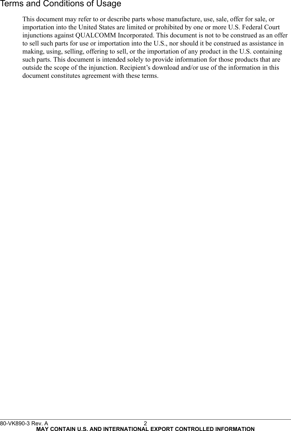 Terms and Conditions of UsageThis document may refer to or describe parts whose manufacture, use, sale, offer for sale, or  importation into the United States are limited or prohibited by one or more U.S. Federal Court injunctions against QUALCOMM Incorporated. This document is not to be construed as an offer to sell such parts for use or importation into the U.S., nor should it be construed as assistance in making, using, selling, offering to sell, or the importation of any product in the U.S. containing such parts. This document is intended solely to provide information for those products that are outside the scope of the injunction. Recipient’s download and/or use of the information in this document constitutes agreement with these terms.80-VK890-3 Rev. A 2MAY CONTAIN U.S. AND INTERNATIONAL EXPORT CONTROLLED INFORMATION