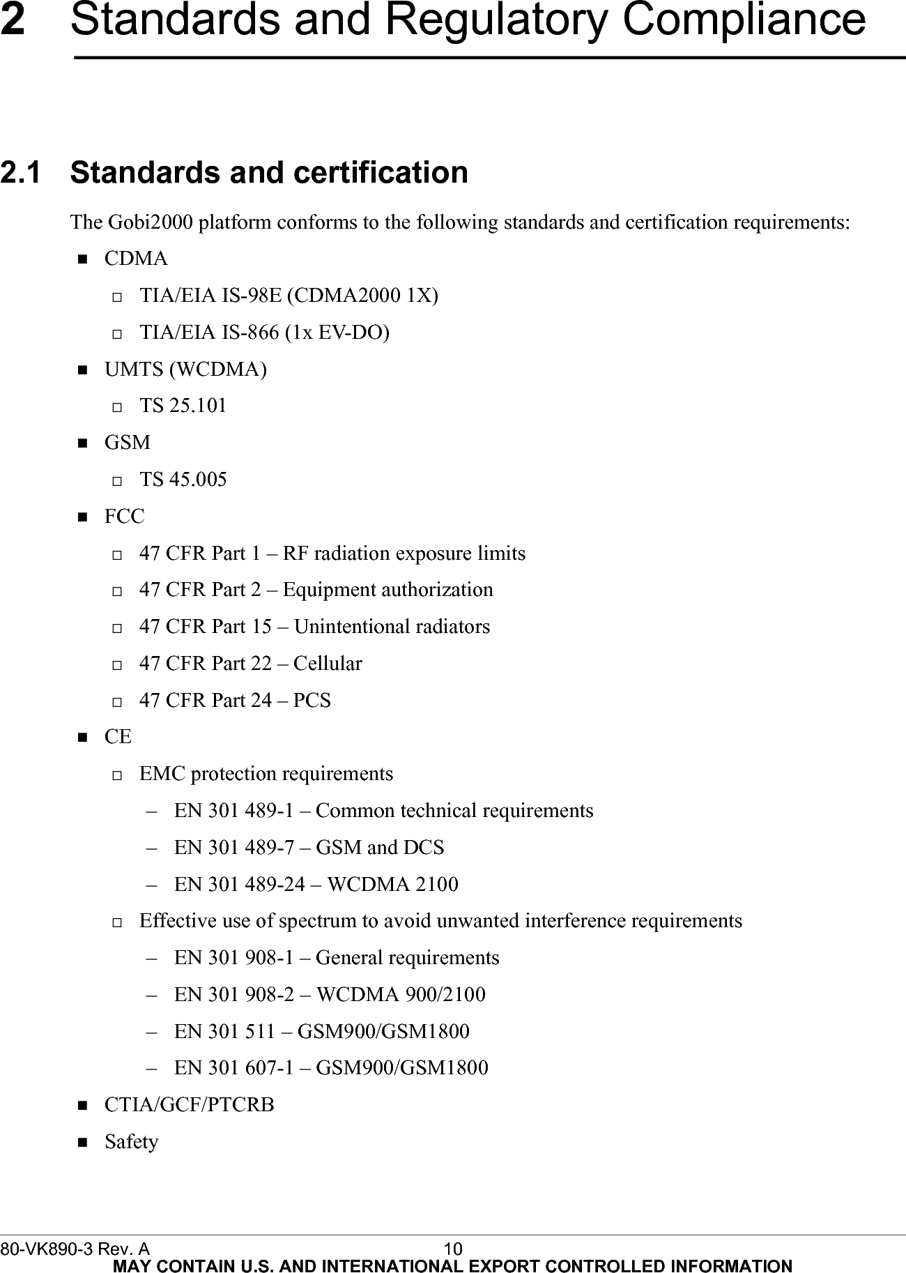 80-VK890-3 Rev. A 10  MAY CONTAIN U.S. AND INTERNATIONAL EXPORT CONTROLLED INFORMATION2Standards and Regulatory Compliance2.1 Standards and certificationThe Gobi2000 platform conforms to the following standards and certification requirements:CDMATIA/EIA IS-98E (CDMA2000 1X)TIA/EIA IS-866 (1x EV-DO)UMTS (WCDMA)TS 25.101GSMTS 45.005FCC47 CFR Part 1 – RF radiation exposure limits47 CFR Part 2 – Equipment authorization47 CFR Part 15 – Unintentional radiators47 CFR Part 22 – Cellular47 CFR Part 24 – PCSCEEMC protection requirements– EN 301 489-1 – Common technical requirements– EN 301 489-7 – GSM and DCS– EN 301 489-24 – WCDMA 2100Effective use of spectrum to avoid unwanted interference requirements– EN 301 908-1 – General requirements– EN 301 908-2 – WCDMA 900/2100– EN 301 511 – GSM900/GSM1800– EN 301 607-1 – GSM900/GSM1800CTIA/GCF/PTCRBSafety