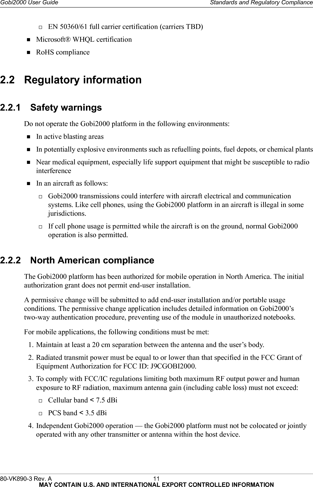 80-VK890-3 Rev. A 11  MAY CONTAIN U.S. AND INTERNATIONAL EXPORT CONTROLLED INFORMATIONGobi2000 User Guide Standards and Regulatory ComplianceEN 50360/61 full carrier certification (carriers TBD)Microsoft® WHQL certificationRoHS compliance2.2 Regulatory information2.2.1 Safety warningsDo not operate the Gobi2000 platform in the following environments:In active blasting areasIn potentially explosive environments such as refuelling points, fuel depots, or chemical plantsNear medical equipment, especially life support equipment that might be susceptible to radio interferenceIn an aircraft as follows:Gobi2000 transmissions could interfere with aircraft electrical and communication systems. Like cell phones, using the Gobi2000 platform in an aircraft is illegal in some jurisdictions.If cell phone usage is permitted while the aircraft is on the ground, normal Gobi2000 operation is also permitted.2.2.2 North American complianceThe Gobi2000 platform has been authorized for mobile operation in North America. The initial authorization grant does not permit end-user installation.A permissive change will be submitted to add end-user installation and/or portable usage conditions. The permissive change application includes detailed information on Gobi2000’s two-way authentication procedure, preventing use of the module in unauthorized notebooks.For mobile applications, the following conditions must be met:1. Maintain at least a 20 cm separation between the antenna and the user’s body.2. Radiated transmit power must be equal to or lower than that specified in the FCC Grant of Equipment Authorization for FCC ID: J9CGOBI2000.3. To comply with FCC/IC regulations limiting both maximum RF output power and human exposure to RF radiation, maximum antenna gain (including cable loss) must not exceed:Cellular band &lt; 7.5 dBiPCS band &lt; 3.5 dBi4. Independent Gobi2000 operation — the Gobi2000 platform must not be colocated or jointly operated with any other transmitter or antenna within the host device.