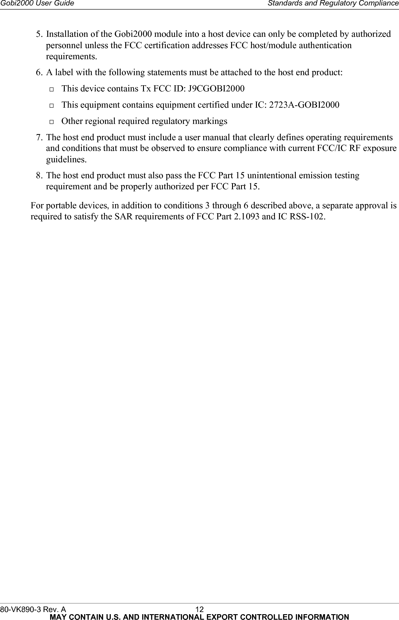 80-VK890-3 Rev. A 12  MAY CONTAIN U.S. AND INTERNATIONAL EXPORT CONTROLLED INFORMATIONGobi2000 User Guide Standards and Regulatory Compliance5. Installation of the Gobi2000 module into a host device can only be completed by authorized personnel unless the FCC certification addresses FCC host/module authentication requirements.6. A label with the following statements must be attached to the host end product:This device contains Tx FCC ID: J9CGOBI2000This equipment contains equipment certified under IC: 2723A-GOBI2000Other regional required regulatory markings7. The host end product must include a user manual that clearly defines operating requirements and conditions that must be observed to ensure compliance with current FCC/IC RF exposure guidelines.8. The host end product must also pass the FCC Part 15 unintentional emission testing requirement and be properly authorized per FCC Part 15.For portable devices, in addition to conditions 3 through 6 described above, a separate approval is required to satisfy the SAR requirements of FCC Part 2.1093 and IC RSS-102.