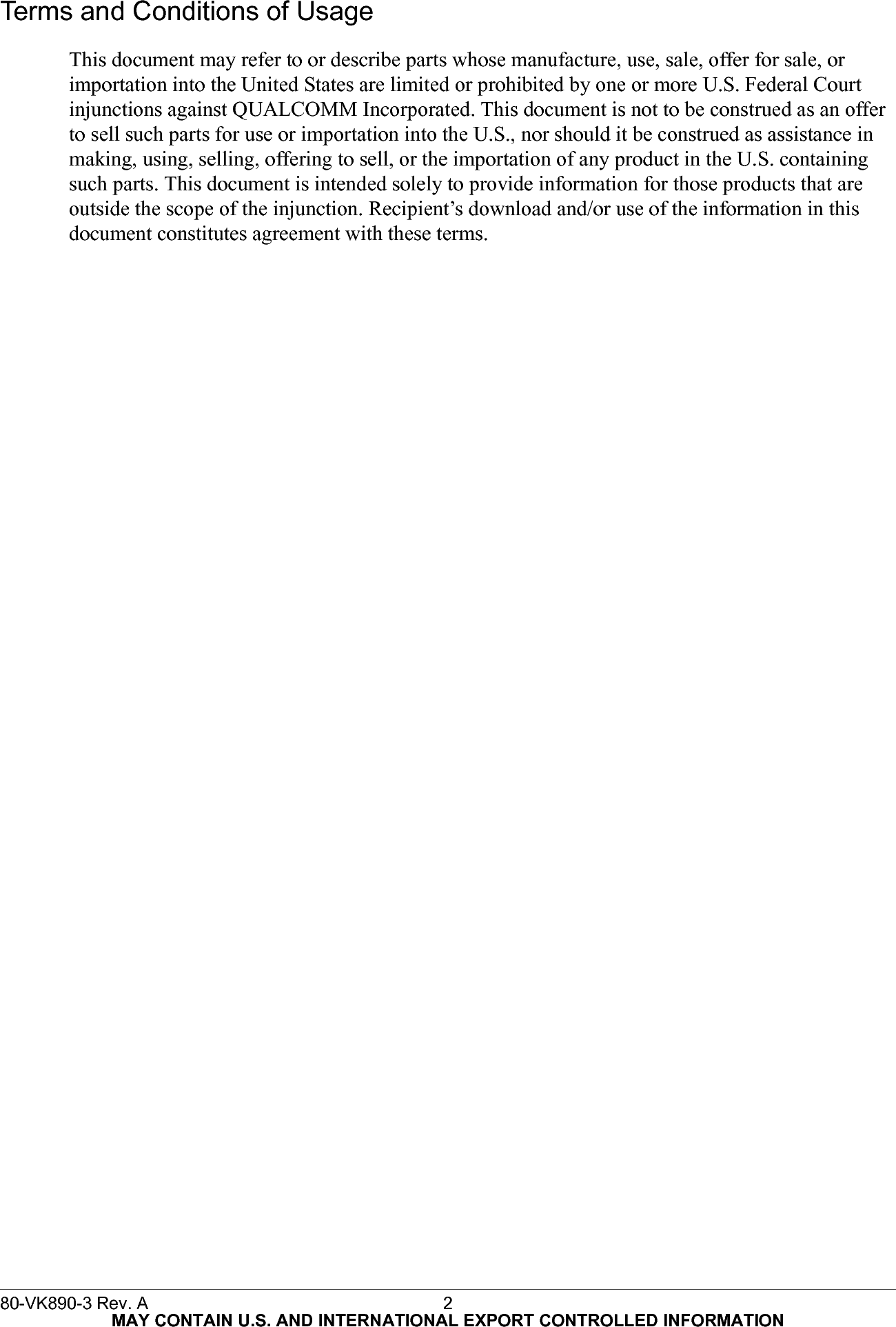 Terms and Conditions of UsageThis document may refer to or describe parts whose manufacture, use, sale, offer for sale, or  importation into the United States are limited or prohibited by one or more U.S. Federal Court injunctions against QUALCOMM Incorporated. This document is not to be construed as an offer to sell such parts for use or importation into the U.S., nor should it be construed as assistance in making, using, selling, offering to sell, or the importation of any product in the U.S. containing such parts. This document is intended solely to provide information for those products that are outside the scope of the injunction. Recipient’s download and/or use of the information in this document constitutes agreement with these terms.80-VK890-3 Rev. A 2MAY CONTAIN U.S. AND INTERNATIONAL EXPORT CONTROLLED INFORMATION